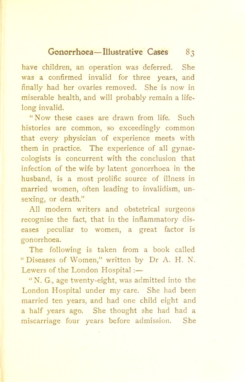 have children, an operation was deferred. She was a confirmed invalid for three years, and finally had her ovaries removed. She is now in miserable health, and will probably remain a life- long invalid. “Now these cases are drawn from life. Such histories are common, so exceedingly common that every physician of experience meets with them in practice. The experience of all gynae- cologists is concurrent with the conclusion that infection of the wife by latent gonorrhoea in the husband, is a most prolific source of illness in married women, often leading to invalidism, un- sexing, or death.” All modern writers and obstetrical surgeons recognise the fact, that in the inflammatory dis- eases peculiar to women, a great factor is gonorrhoea. The following is taken from a book called “ Diseases of Women,” written by Dr A. H. N. Lewers of the London Hospital:— “ N. G., age twenty-eight, was admitted into the London Hospital under my care. She had been married ten years, and had one child eight and a half years ago. She thought she had had a miscarriage four years before admission. She