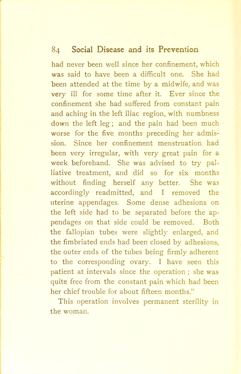 had never been well since her confinement, which was said to have been a difficult one. She had been attended at the time by a midwife, and was very ill for some time after it. Ever since the confinement she had suffered from constant pain and aching in the left iliac region, with numbness down the left leg; and the pain had been much worse for the five months preceding her admis- sion. Since her confinement menstruation had been very irregular, with very great pain for a week beforehand. She was advised to try pal- liative treatment, and did so for six months without finding herself any better. She was accordingly readmitted, and I removed the uterine appendages. Some dense adhesions on the left side had to be separated before the ap- pendages on that side could be removed. Both the fallopian tubes were slightly enlarged, and the fimbriated ends had been closed by adhesions, the outer ends of the tubes being firmly adherent to the corresponding ovary. I have seen this patient at intervals since the operation ; she was quite free from the constant pain which had been her chief trouble for about fifteen months.” This operation involves permanent sterility in the woman.