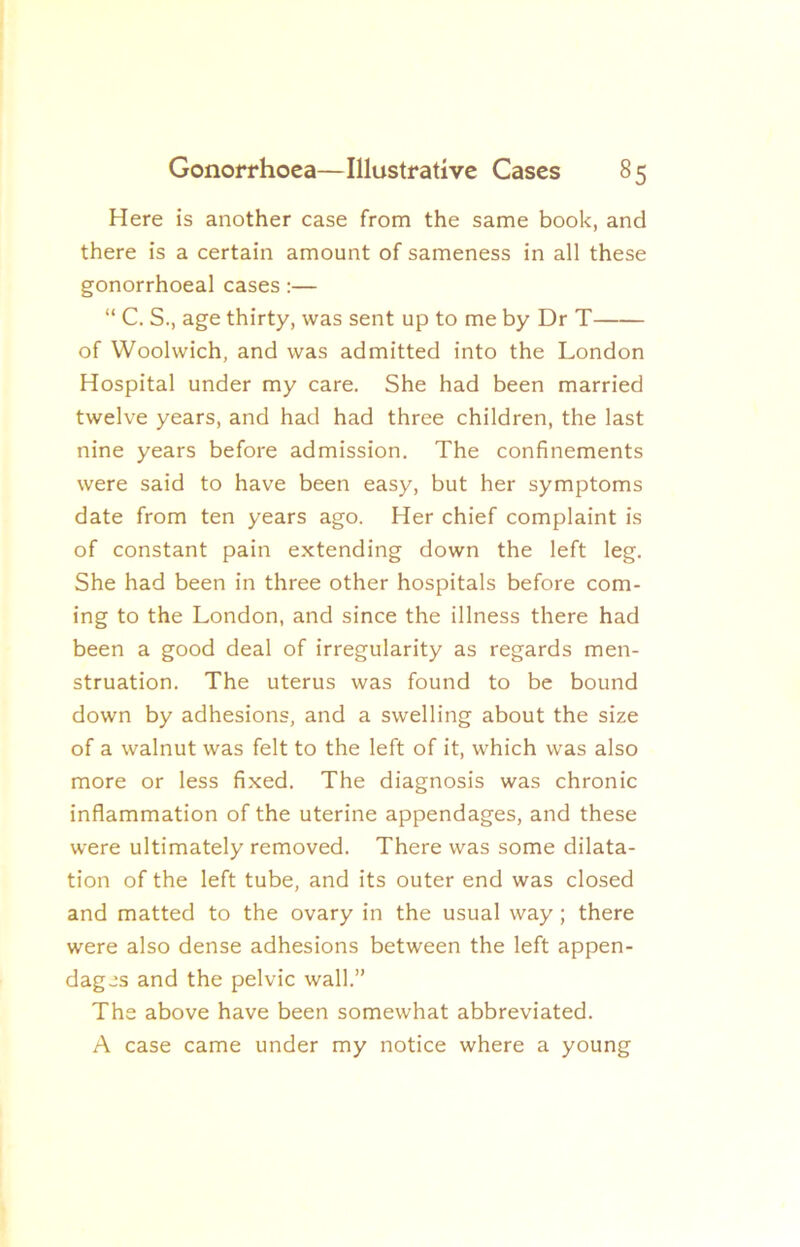 Here is another case from the same book, and there is a certain amount of sameness in all these gonorrhoeal cases:— “ C. S., age thirty, was sent up to me by Dr T of Woolwich, and was admitted into the London Hospital under my care. She had been married twelve years, and had had three children, the last nine years before admission. The confinements were said to have been easy, but her symptoms date from ten years ago. Her chief complaint is of constant pain extending down the left leg. She had been in three other hospitals before com- ing to the London, and since the illness there had been a good deal of irregularity as regards men- struation. The uterus was found to be bound down by adhesions, and a swelling about the size of a walnut was felt to the left of it, which was also more or less fixed. The diagnosis was chronic inflammation of the uterine appendages, and these were ultimately removed. There was some dilata- tion of the left tube, and its outer end was closed and matted to the ovary in the usual way; there were also dense adhesions between the left appen- dages and the pelvic wall.” The above have been somewhat abbreviated. A case came under my notice where a young