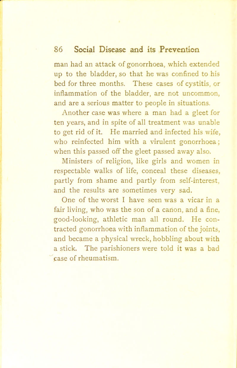 man had an attack of gonorrhoea, which extended up to the bladder, so that he was confined to his bed for three months. These cases of cystitis, or inflammation of the bladder, are not uncommon, and are a serious matter to people in situations. Another case was where a man had a gleet for ten years, and in spite of all treatment was unable to get rid of it. He married and infected his wife, who reinfected him with a virulent gonorrhoea; when this passed off the gleet passed away also. Ministers of religion, like girls and women in respectable walks of life, conceal these diseases, partly from shame and partly from self-interest, and the results are sometimes very sad. One of the worst I have seen was a vicar in a fair living, who was the son of a canon, and a fine, good-looking, athletic man all round. He con- tracted gonorrhoea with inflammation of the joints, and became a physical wreck, hobbling about with a stick. The parishioners were told it was a bad case of rheumatism.