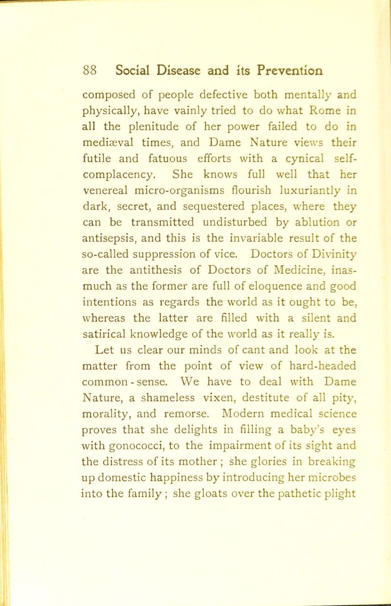 composed of people defective both mentally and physically, have vainly tried to do what Rome in all the plenitude of her power failed to do in mediaeval times, and Dame Nature views their futile and fatuous efforts with a cynical self- complacency. She knows full well that her venereal micro-organisms flourish luxuriantly in dark, secret, and sequestered places, where they can be transmitted undisturbed by ablution or antisepsis, and this is the invariable result of the so-called suppression of vice. Doctors of Divinity are the antithesis of Doctors of Medicine, inas- much as the former are full of eloquence and good intentions as regards the world as it ought to be, whereas the latter are filled with a silent and satirical knowledge of the world as it really is. Let us clear our minds of cant and look at the matter from the point of view of hard-headed common - sense. We have to deal with Dame Nature, a shameless vixen, destitute of all pity, morality, and remorse. Modern medical science proves that she delights in filling a baby’s eyes with gonococci, to the impairment of its sight and the distress of its mother; she glories in breaking up domestic happiness by introducing her microbes into the family ; she gloats over the pathetic plight