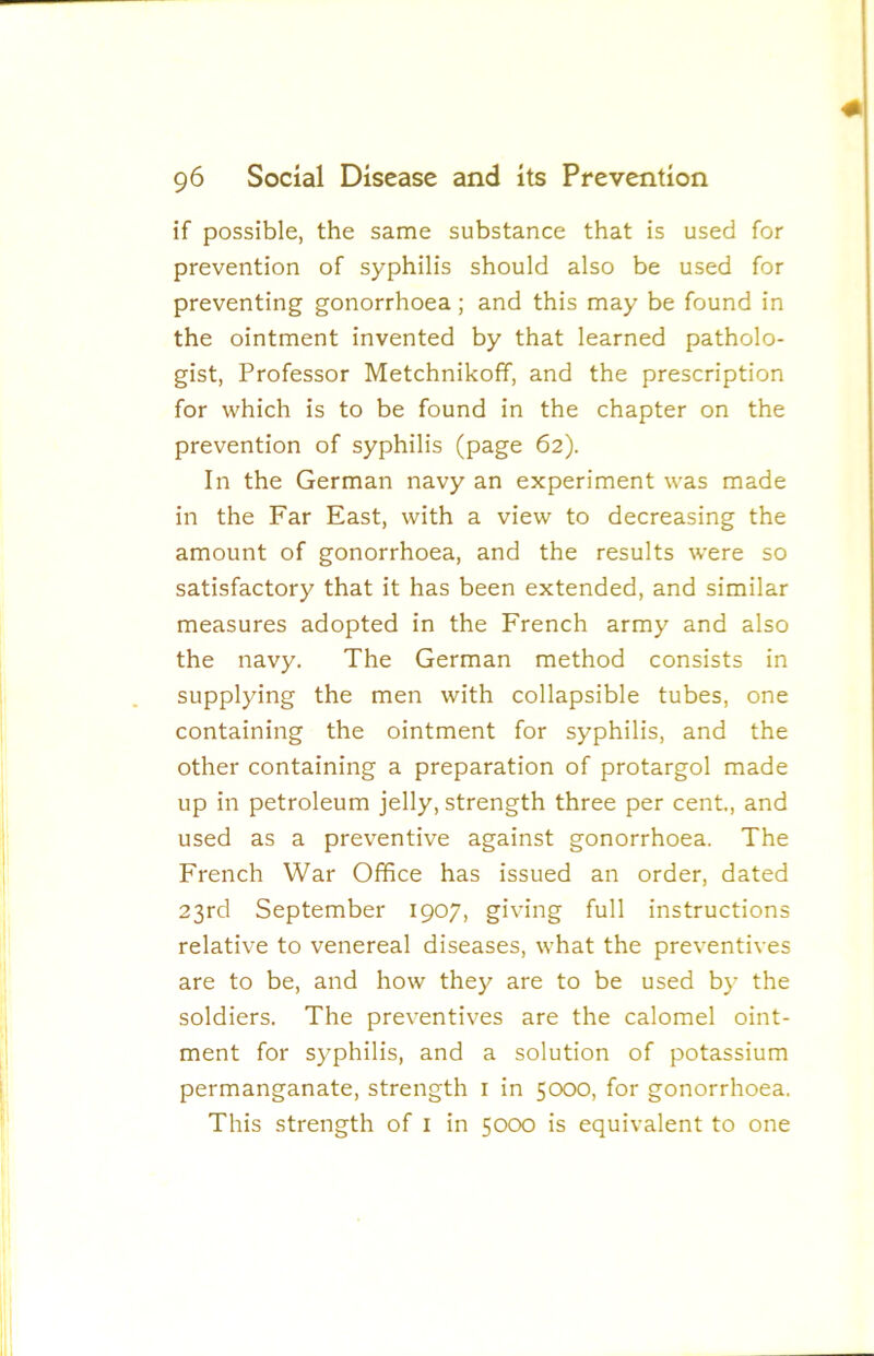 if possible, the same substance that is used for prevention of syphilis should also be used for preventing gonorrhoea; and this may be found in the ointment invented by that learned patholo- gist, Professor Metchnikoff, and the prescription for which is to be found in the chapter on the prevention of syphilis (page 62). In the German navy an experiment was made in the Far East, with a view to decreasing the amount of gonorrhoea, and the results were so satisfactory that it has been extended, and similar measures adopted in the French army and also the navy. The German method consists in supplying the men with collapsible tubes, one containing the ointment for syphilis, and the other containing a preparation of protargol made up in petroleum jelly, strength three per cent., and used as a preventive against gonorrhoea. The French War Office has issued an order, dated 23rd September 1907, giving full instructions relative to venereal diseases, what the preventives are to be, and how they are to be used by the soldiers. The preventives are the calomel oint- ment for syphilis, and a solution of potassium permanganate, strength i in 5000, for gonorrhoea. This strength of i in 5000 is equivalent to one