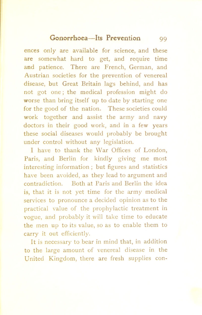 ences only are available for science, and these are somewhat hard to get, and require time and patience. There are French, German, and Austrian societies for the prevention of venereal disease, but Great Britain lags behind, and has not got one; the medical profession might do worse than bring itself up to date by starting one for the good of the nation. These societies could work together and assist the army and navy doctors in their good work, and in a few years these social diseases would probably be brought under control without any legislation. I have to thank the War Offices of London, Paris, and Berlin for kindly giving me most interesting information ; but figures and statistics have been avoided, as they lead to argument and contradiction. Both at Paris and Berlin the idea is, that it is not yet time for the army medical services to pronounce a decided opinion as to the practical value of the prophylactic treatment in vogue, and probably it will take time to educate the men up to its value, so as to enable them to carry it out efficiently. It is necessary to bear in mind that, in addition to the large amount of venereal disease in the United Kingdom, there are fresh supplies con-