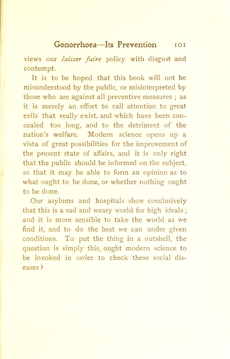 views our laisser faire policy with disgust and contempt. It is to be hoped that this book will not be misunderstood by the public, or misinterpreted by those who are against all preventive measures ; as it is merely an effort to call attention to great evils that really exist, and which have been con- cealed too long, and to the detriment of the nation’s welfare. Modern science opens up a vista of great possibilities for the improvement of the present state of affairs, and it is only right that the public should be informed on the subject, so that it may be able to form an opinion as to what ought to be done, or whether nothing ought to be done. Our asylums and hospitals show conclusively that this is a sad and weary world for high ideals ; and it is more sensible to take the world as we find it, and to do the best we can under given conditions. To put the thing in a nutshell, the question is simply this, ought modern science to be invoked in order to check these social dis- eases ?