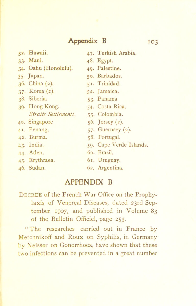 32- Hawaii. 47. Turkish Arabia. 33- Maui. 48. Egypt. 34- Oahu (Honolulu). 49. Palestine. 35- Japan. SC- Barbados. 36. China (2). SI- Trinidad. 37- Korea (2). 52. Jamaica. 38- Siberia. S3- Panama 39- Hong-Kong. S4- Costa Rica. Straits Settlefnents. 5S- Colombia. 40. Singapore S6. Jersey (2). 41- Penang. S7- Guernsey (2). 42. Burma. S8. Portugal. 43- India. 59- Cape Verde Islands. 44. Aden. 60. Brazil. 45- Erythraea. 61. Uruguay. 46. Sudan. 62. Argentina. APPENDIX B Decree of the French War Office on the Prophy- laxis of Venereal Diseases, dated 23rd Sep- tember 1907, and published in Volume 83 of the Bulletin Ofificiel, page 253. “ The researches carried out in France by Metchnikofif and Roux on Syphilis, in Germany by Neisser on Gonorrhoea, have shown that these two infections can be prevented in a great number