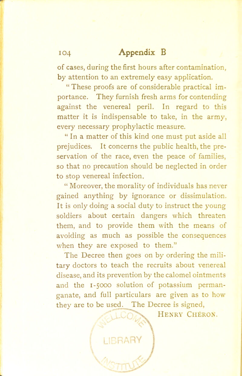 of cases, during the first hours after contamination, by attention to an extremely easy application. “ These proofs are of considerable practical im- portance. They furnish fresh arms for contending against the venereal peril. In regard to this matter it is indispensable to take, in the army, every necessary prophylactic measure. “ In a matter of this kind one must put aside all prejudices. It concerns the public health, the pre- servation of the race, even the peace of families, so that no precaution should be neglected in order to stop venereal infection. “ Moreover, the morality of individuals has never gained anything by ignorance or dissimulation. It is only doing a social duty to instruct the young soldiers about certain dangers which threaten them, and to provide them with the means of avoiding as much as possible the consequences when they are exposed to them.” The Decree then goes on by ordering the mili- tary doctors to teach the recruits about venereal disease, and its prevention by the calomel ointments and the 1-5CXDO solution of potassium perman- ganate, and full particulars are given as to how they are to be used. The Decree is signed. Henry Cii£ron.