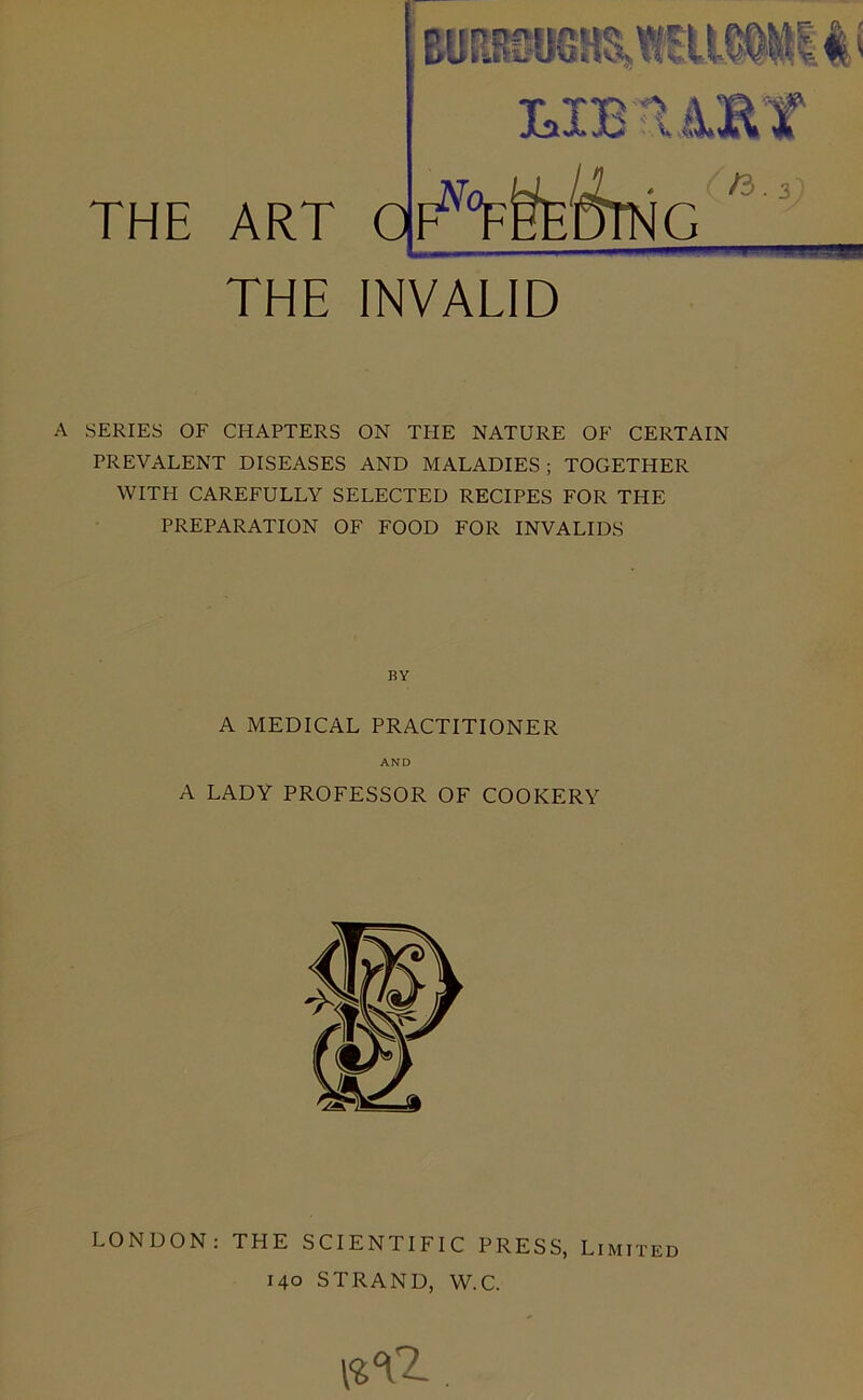 THE ART EUEieSOGaS,lElt0^5l^l:l' MBT4ET /3 THE INVALID A SERIES OF CHAPTERS ON THE NATURE OF CERTAIN PREVALENT DISEASES AND MALADIES ; TOGETHER WITH CAREFULLY SELECTED RECIPES FOR THE PREPARATION OF FOOD FOR INVALIDS BY A MEDICAL PRACTITIONER AND A LADY PROFESSOR OF COOKERY LONDON: THE SCIENTIFIC PRESS, Limited 140 STRAND, W.C.