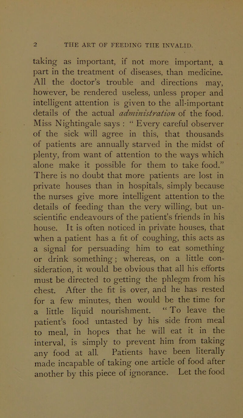 taking as important, if not more important, a part in the treatment of diseases, than medicine. All the doctor’s trouble and directions may, however, be rendered useless, unless proper and intelligent attention is given to the all-important details of the actual administration of the food. Miss Nightingale says : “ Every careful observer of the sick will agree in this, that thousands of patients are annually starved in the midst of plenty, from want of attention to the ways which alone make it possible for them to take food.” There is no doubt that more patients are lost in private houses than in hospitals, simply because the nurses give more intelligent attention to the details of feeding than the very willing, but un- scientific endeavours of the patient’s friends in his house. It is often noticed in private houses, that when a patient has a fit of coughing, this acts as a signal for persuading him to eat something or drink something; whereas, on a little con- sideration, it would be obvious that all his efforts must be directed to getting the phlegm from his chest. After the fit is over, and he has rested for a few minutes, then would be the time for a little liquid nourishment. “To leave the patient’s food untasted by his side from meal to meal, in hopes that he will eat it in the interval, is simply to prevent him from taking any food at all. Patients have been literally made incapable of taking one article of food after another by this piece of ignorance. Let the food