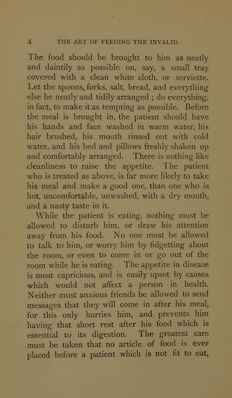 The food should be brought to him as neatly and daintily as possible on, say, a small tray covered with a clean white cloth, or serviette. Let the spoons, forks, salt, bread, and everything else be neatly and tidily arranged ; do everything, in fact, to make it as tempting as possible. Before the meal is brought in, the patient should have his hands and face washed in warm water, his hair brushed, his mouth rinsed out with cold water, and his bed and pillows freshly shaken up and comfortably arranged. There is nothing like cleanliness to raise the appetite. The patient who is treated as above, is far more likely to take his meal and make a good one, than one who is hot, uncomfortable, unwashed, with a dry mouth, and a nasty taste in it. While the patient is eating, nothing must be allowed to disturb him, or draw his attention away from his food. No one must be allowed to talk to him, or worry him by fidgetting about the room, or even to come in or go out of the room while he is eating. The appetite in disease is most capricious, and is easily upset by causes which would not affect a person in health. Neither must anxious friends be allowed to send messages that they will come in after his meal, for this only hurries him, and prevents him having that short rest after his food which is essential to its digestion. The greatest care must be taken that no article of food is ever placed before a patient which is not fit to eat.