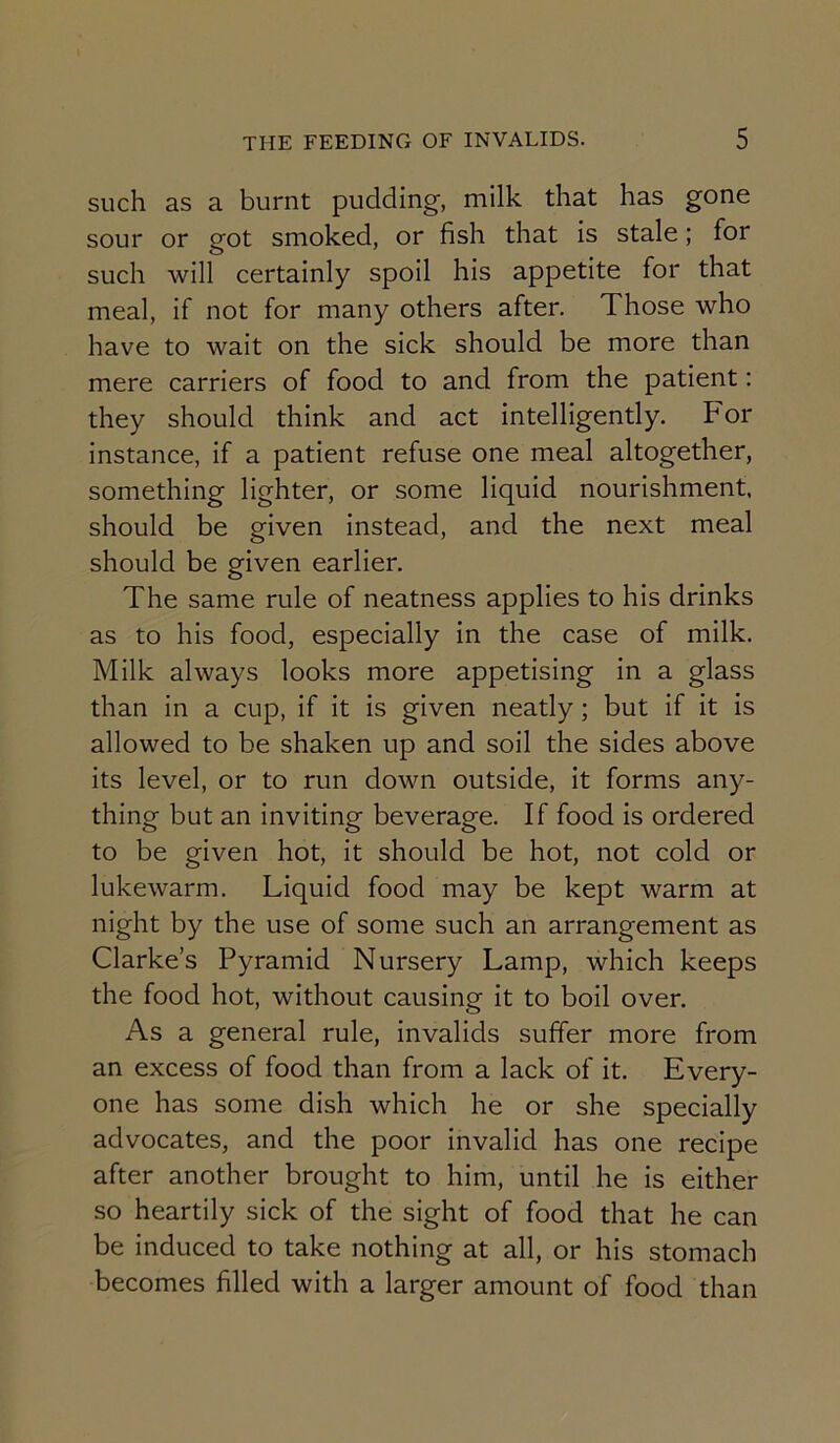 such as a burnt pudding, milk that has gone sour or got smoked, or fish that is stale; for such will certainly spoil his appetite for that meal, if not for many others after. Those who have to wait on the sick should be more than mere carriers of food to and from the patient: they should think and act intelligently. For instance, if a patient refuse one meal altogether, something lighter, or some liquid nourishment, should be given instead, and the next meal should be given earlier. The same rule of neatness applies to his drinks as to his food, especially in the case of milk. Milk always looks more appetising in a glass than in a cup, if it is given neatly; but if it is allowed to be shaken up and soil the sides above its level, or to run down outside, it forms any- thing but an inviting beverage. If food is ordered to be given hot, it should be hot, not cold or lukewarm. Liquid food may be kept warm at night by the use of some such an arrangement as Clarke’s Pyramid Nursery Lamp, which keeps the food hot, without causing it to boil over. As a general rule, invalids suffer more from an excess of food than from a lack of it. Every- one has some dish which he or she specially advocates, and the poor invalid has one recipe after another brought to him, until he is either so heartily sick of the sight of food that he can be induced to take nothing at all, or his stomach becomes filled with a larger amount of food than