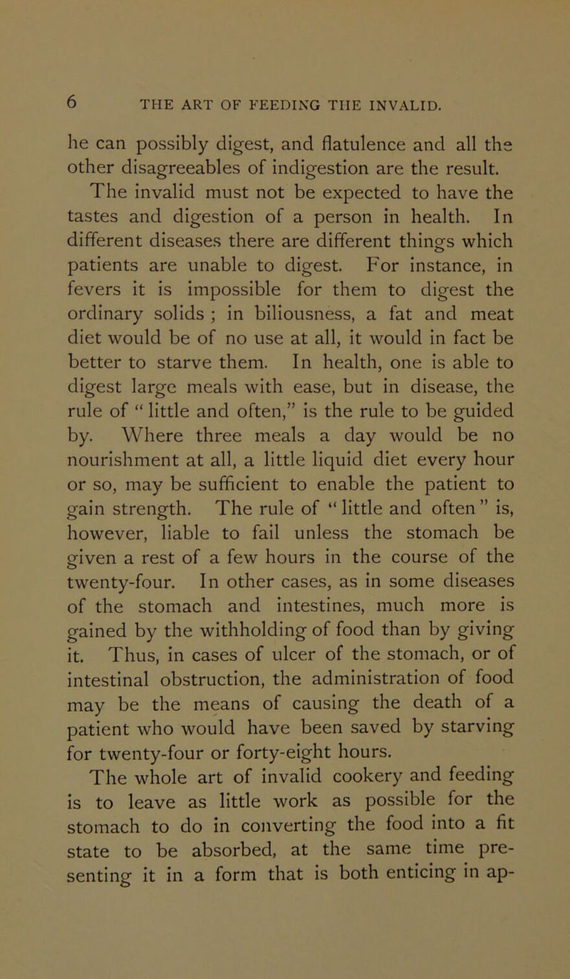 he can possibly digest, and flatulence and all the other disagreeables of indigestion are the result. The invalid must not be expected to have the tastes and digestion of a person in health. In different diseases there are different things which patients are unable to digest. For instance, in fevers it is impossible for them to digest the ordinary solids ; in biliousness, a fat and meat diet would be of no use at all, it would in fact be better to starve them. In health, one is able to digest large meals with ease, but in disease, the rule of “ little and often,” is the rule to be guided by. Where three meals a day would be no nourishment at all, a little liquid diet every hour or so, may be sufiflcient to enable the patient to gain strength. The rule of “little and often” is, however, liable to fail unless the stomach be given a rest of a few hours in the course of the O twenty-four. In other cases, as in some diseases of the stomach and intestines, much more is gained by the withholding of food than by giving it. Thus, in cases of ulcer of the stomach, or of intestinal obstruction, the administration of food may be the means of causing the death of a patient who would have been saved by starving for twenty-four or forty-eight hours. The whole art of invalid cookery and feeding is to leave as little work as possible for the stomach to do in converting the food into a fit state to be absorbed, at the same time pre- senting it in a form that is both enticing in ap-