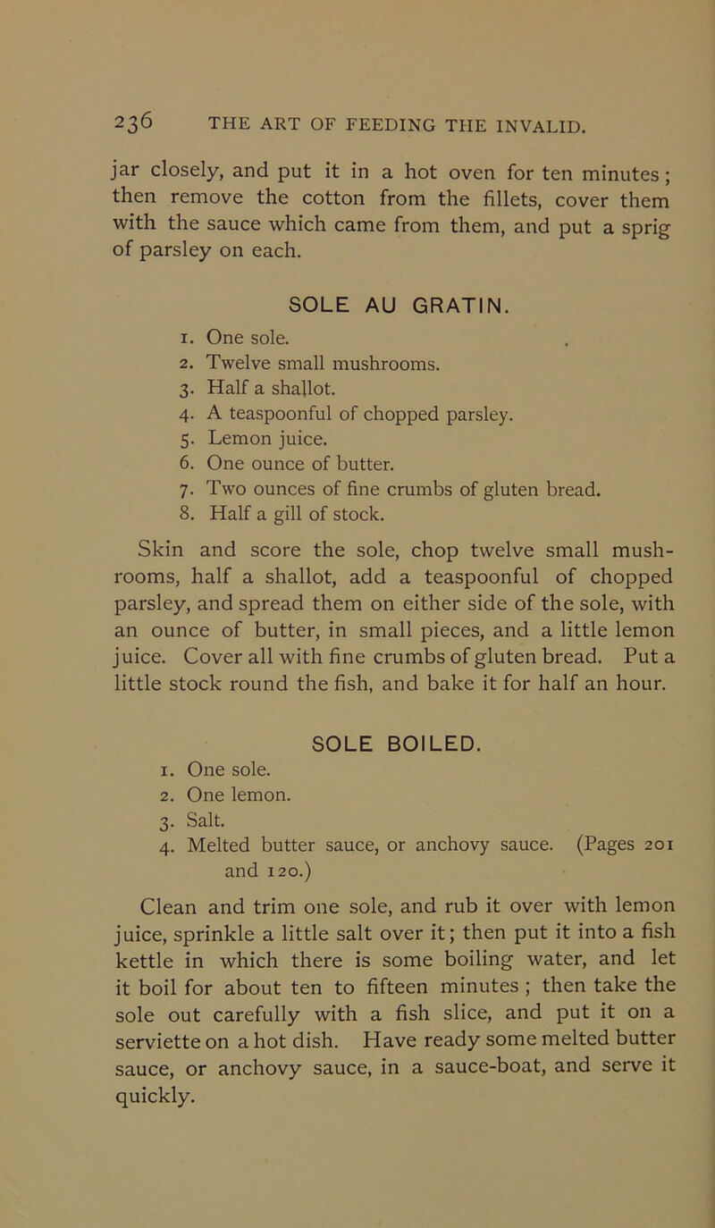 jar closely, and put it in a hot oven for ten minutes; then remove the cotton from the fillets, cover them with the sauce which came from them, and put a sprig of parsley on each. SOLE AU GRATIN. 1. One sole. 2. Twelve small mushrooms. 3. Half a shallot. 4. A teaspoonful of chopped parsley. 5. Lemon juice. 6. One ounce of butter. 7. Two ounces of fine crumbs of gluten bread. 8. Half a gill of stock. Skin and score the sole, chop twelve small mush- rooms, half a shallot, add a teaspoonful of chopped parsley, and spread them on either side of the sole, with an ounce of butter, in small pieces, and a little lemon juice. Cover all with fine crumbs of gluten bread. Put a little stock round the fish, and bake it for half an hour. SOLE BOILED. 1. One sole. 2. One lemon. 3. Salt. 4. Melted butter sauce, or anchovy sauce. (Pages 201 and 120.) Clean and trim one sole, and rub it over with lemon juice, sprinkle a little salt over it; then put it into a fish kettle in which there is some boiling water, and let it boil for about ten to fifteen minutes ; then take the sole out carefully with a fish slice, and put it on a serviette on a hot dish. Have ready some melted butter sauce, or anchovy sauce, in a sauce-boat, and serve it quickly.