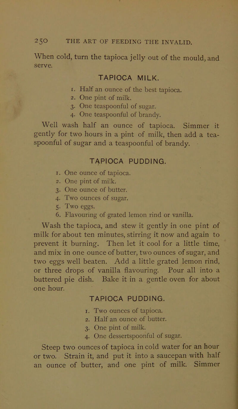 When cold, turn the tapioca jelly out of the mould, and serve. TAPIOCA MILK. 1. Half an ounce of the best tapioca. 2. One pint of milk. 3. One teaspoonful of sugar. 4. One teaspoonful of brandy. Well wash half an ounce of tapioca. Simmer it gently for two hours in a pint of milk, then add a tea- spoonful of sugar and a teaspoonful of brandy. T/yPIOCA PUDDING. 1. One ounce of tapioca. 2. One pint of milk. 3. One ounce of butter. 4. Two ounces of sugar. 5. Two eggs. 6. Flavouring of grated lemon rind or vanilla. Wash the tapioca, and stew it gently in one pint of milk for about ten minutes, stirring it now and again to prevent it burning. Then let it cool for a little time, and mix in one ounce of butter, two ounces of sugar, and two eggs well beaten. Add a little grated lemon rind, or three drops of vanilla flavouring. Pour all into a buttered pie dish. Bake it in a gentle oven for about one hour. TAPIOCA PUDDING. 1. Two ounces of tapioca. 2. Half an ounce of butter. 3. One pint of milk. 4. One dessertspoonful of sugar. Steep two ounces of tapioca in cold water for an hour or two. Strain it, and put it into a saucepan with half an ounce of butter, and one pint of milk. Simmer