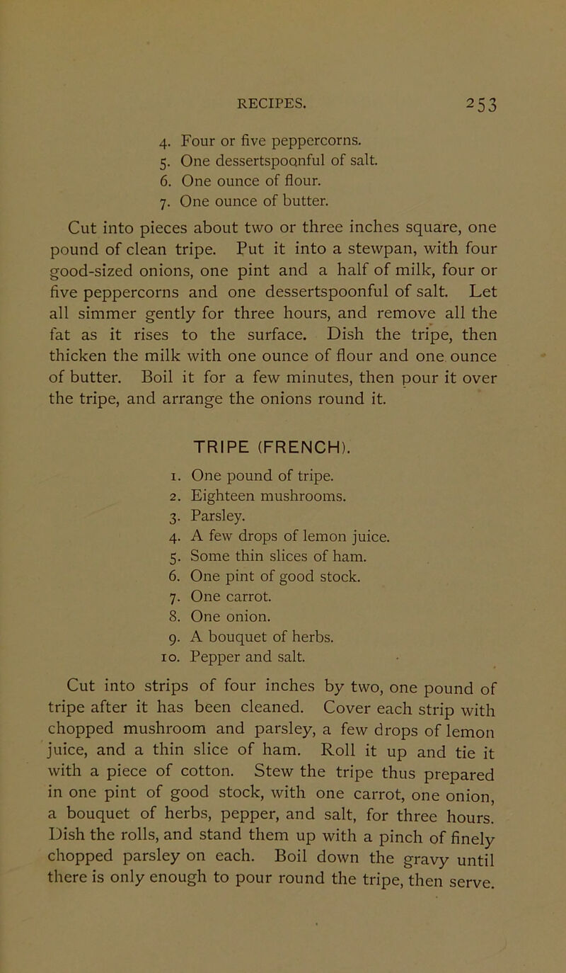 4. Four or five peppercorns. 5. One dessertspoonful of salt. 6. One ounce of flour. 7. One ounce of butter. Cut into pieces about two or three inches square, one pound of clean tripe. Put it into a stewpan, with four good-sized onions, one pint and a half of milk, four or five peppercorns and one dessertspoonful of salt. Let all simmer gently for three hours, and remove all the fat as it rises to the surface. Dish the tripe, then thicken the milk with one ounce of flour and one ounce of butter. Boil it for a few minutes, then pour it over the tripe, and arrange the onions round it. TRIPE (FRENCH). 1. One pound of tripe. 2. Eighteen mushrooms. 3. Parsley. 4. A few drops of lemon juice. 5. Some thin slices of ham. 6. One pint of good stock. 7. One carrot. 8. One onion. 9. A bouquet of herbs. 10. Pepper and salt. Cut into strips of four inches by two, one pound of tripe after it has been cleaned. Cover each strip with chopped mushroom and parsley, a few drops of lemon juice, and a thin slice of ham. Roll it up and tie it with a piece of cotton. Stew the tripe thus prepared in one pint of good stock, with one carrot, one onion, a bouquet of herbs, pepper, and salt, for three hours. Dish the rolls, and stand them up with a pinch of finely chopped parsley on each. Boil down the gravy until there is only enough to pour round the tripe, then serve.