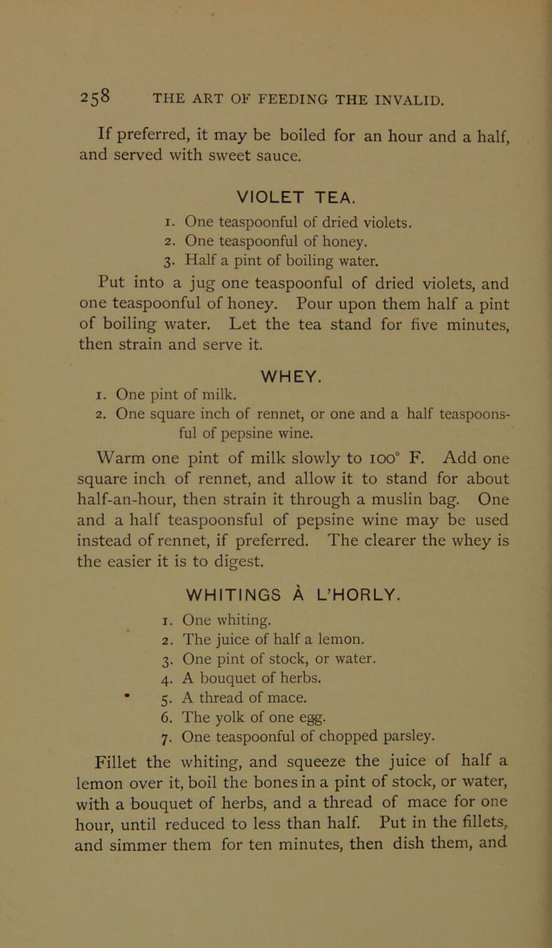 If preferred, it may be boiled for an hour and a half, and served with sweet sauce. VIOLET TEA. 1. One teaspoonful of dried violets. 2. One teaspoonful of honey. 3. Half a pint of boiling water. Put into a jug one teaspoonful of dried violets, and one teaspoonful of honey. Pour upon them half a pint of boiling water. Let the tea stand for five minutes, then strain and serve it. WHEY. 1. One pint of milk. 2. One square inch of rennet, or one and a half teaspoons- ful of pepsine wine. Warm one pint of milk slowly to 100° F. Add one square inch of rennet, and allow it to stand for about half-an-hour, then strain it through a muslin bag. One and a half teaspoonsful of pepsine wine may be used instead of rennet, if preferred. The clearer the whey is the easier it is to digest. WHITINGS A UHORLY. 1. One whiting. 2. The juice of half a lemon. 3. One pint of stock, or water. 4. A bouquet of herbs. 5. A thread of mace. 6. The yolk of one egg. 7. One teaspoonful of chopped parsley. Fillet the whiting, and squeeze the juice of half a lemon over it, boil the bones in a pint of stock, or water, with a bouquet of herbs, and a thread of mace for one hour, until reduced to less than half. Put in the fillets, and simmer them for ten minutes, then dish them, and