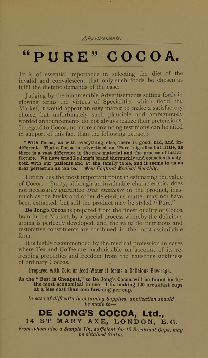 “PURE” COCOA. It is of essential importance in selecting the diet of the invalid and convalescent that only such foods be chosen as fulfil the dietetic demands of the case. Judging by the innumerable Advertisements setting forth in glowing terms the virtues of Specialities which flood the Market, it would appear an easy matter to make a satisfactory choice, but unfortunately such plausible and ambiguously worded announcements do not always realize their pretensions. In regard to Cocoa, no more convincing testimony can be cited in support of this fact than the following extract:— “With Cocoa, as with everything else, there is good, bad, and in- different. That a Cocoa is advertised as ‘ Pure ’ signifies but little, as there is a vast difference in the raw materi£il and the process of manu- facture. We have tried De Jong’s brand thoroughly and conscientiously, both with our patients and at the family table, and it seems to us as nsar perfection as can be.”—New England Medical Monthly. Herein lies the most important point in estimating the value of Cocoa. Purity, although an invaluable characteristic, does not necessarily guarantee true excellence in the product, inas- much as the husks and other deleterious matter may not have been extracted, but still the product may be styled “ Pure.” De Jong’s Cocoa is prepared from the finest quality of Cocoa bran in the Market, by a special process whereby the delicious aroma is perfectly developed, and the valuable nutritious and restorative constituents are combined in the most assimilable form. It is highly recommended by the medical profession in cases where Tea and Coffee are inadmissible on account of its re- freshing properties and freedom from the nauseous sickliness of ordinary Cocoas. Prepared with Cold or Iced Water it forms a Delicious Beverage. As the “ Best is Cheapest,” so De Jong’s Cocoa will be found by far the most economical in use—1 lb. making 120 breakfast cups at a less cost than one farthing per cup. in case of difficulty in obtaining Supplies, application should be made to— DE JONG’S COCOA, Ltd., 14 ST MARY AXE, LONDON, E.C. From whom also a Sample Tin, sufficient for 15 Breakfast Cups, may be obtained Gratis.