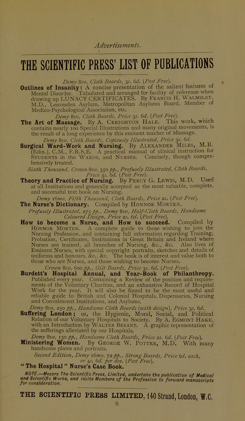 THE SCIENTIFIC PRESS’ LIST OF PUBLICATIONS Demy 8vo, Cloth Boards, y. 6d. {Post Free). Outlines of Insanity: A concise presentation of the salient features of Mental Disorder. Tabulated and arranged for facility of reference when drawing up LUNACY CERTIFICATES. By Pr.-vncis H. Walmsley M.D., Leavesden Asylum, Metropolitan Asylums Board, Member of Medico-Psychological Association, etc. Demy 8vo, Cloth Boards, Price 35. 6d. (Post Free). The Art of Massage. By A. Creighton Hale. This work, which contains nearly 100 Special Illustrations and many original movements, is the result of a long experience by this eminent teacher of Massage. Demy 8vo, Cloth Boards, Copiously Illustrated, Price y. 6d. Surgical Ward-Work and Nursing. By Alexander Miles, M.B. (Edin.), C.M., F.R.S.E. A practical manual of clinical instruction for Students in the Wards, and Nurses. Concisely, though compre- hensively treated. Sixth Thousand, Crown Zvo, yopp.. Profusely Illustrated, Cloth Boards, Price y. 6d. (Post Free). Theory and Practice of Nursing. By Percy G. Lewis, M.D. Used at all Institutions and generally accepted as the most valuable, complete, and successful text book on Nursing. Demy x6mo. Fifth Thousand, Cloth Boards, Price is. (Post Free). The Nurse’s Dictionary. Compiled by Honnor Morten. Profusely Illustrated, 275 pp.. Demy Zvo, Half-Cloth Boards, Handsome Coloured Design, Price is. 6d. (Post Free). How to become a Nurse, and How to succeed. Compiled by Honnor Morten. A complete guide to those wishing to join the Nursing Profession, and containing full information regarding Training, Probation, Certificates, Institutions in Great Britain and Ireland where Nurses are trained, all branches of Nursing, &c., &c. Also lives of Eminent Nurses, with special copyright portraits, sketches and details of uniforms and honours, &c., &c. The book is of interest and value both to those who are Nurses, and those wishing to become Nurses. Crown Zvo, 600pp.. Gilt Boards, Price 3^. (sd. (Post Free). Burdett’s Hospital Annual, and Year-Book of Philanthropy. Published every year. Containing a Review of the position and require- ments of the Voluntary Charities, and an exhaustive Record of Hospital Work for the year. It will also be found to be the most useful and reliable guide to British and Colonial Hospitals, Dispensaries, Nursing and Convalescent Institutions, and Asylums. Demy Zvo, 250pp.. Handsome Cloth Boards (with design). Price 35. 6d. Suffering London; or, the Hygienic, Moral, Social, and Political Relation of our Voluntary Hospitals to Society. By A. Egmont Hake, with an Introduction by Walter Besant. A graphic representation of the sufferings alleviated by our Hospitals. Demy Zvo, 150/7)., Handsome Cloth Boards, Price is. 6d. (Post Free). Ministering Women. By George W. PorrER, M.D. With many handsome plates and portraits. Second Edition, Demy i6mo, ^1pp., Strong Boards, Price td. each, or 4J. 6d. per doz. (Post Free). “ The Hospital ” Nurse’s Case Book. NOTE.—Messrs The Scientific Press, Limited, undertake the publication of Medical and Scientific Works, and Incite Members of the Profession to forward manuscrlots for consideration. THE sciENTino PRESS LIMITED, 140 Strand, Londofl, W.C. s