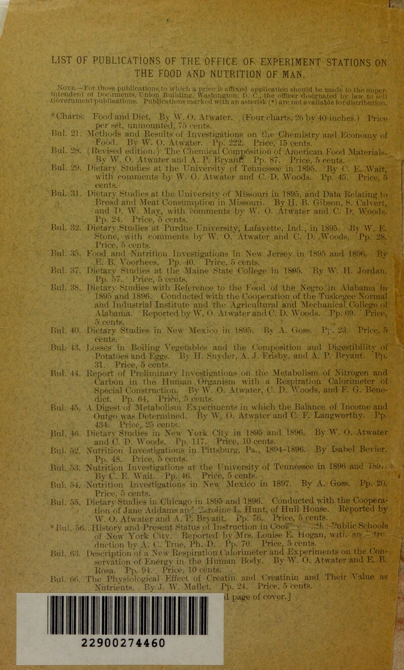 LIST OF PUBLICATIONS OF THE OFFICE OF EXPERIMENT STATIONS ON THE FOOD AND NUTRITION OF MAN. Note.—For tluwe i)Ublicntion.'i.to wliicli a priro is aflixe<l application sliould bo made to tlio super- intciulciit of Docaments, taiion ItuililiiiK. Winibiuttlon, D. ('... tlic otlieer designated bv law to sell (ioveniment publieatio’.is. Publications marked with an asterisk (*) are not available fetr'distribution. *(.’harts. Food and Diet. Ry W. O. ,\twater. (Four charts, 2() by 40 iiiehes.) Price per set, unmounted, 75 cents. P)ul. 21. ^letliods tuid Results of Investijjations on the Cheini.stry anti Fconoiuy of Food. By W. O. At water. Pp. 222. Price, 15 cents. Bui. 2S. ( Revised edition.)- The Chemical CoippOsition of Apierican Food Materials. By W. O. Atwater and .\. P. Bryanr I’p- <S7. Price, 5 cents. Bui. 20. Dietary Studies at the University of Tonne.ksee in 1895. By E. Wait, with ('(jinments by 0. Atwater and C. D. “Woods. Pp. 45. Price, 5 cents. Bui. 31. Dietary Bludie.s at the University of Missouri in 1895, and Data Relating to . Bread and Meat Consumption in Mi.ssouvi. By JI. B. Gib.'-on, S. Calvert, and D. W. May, with comments by \\'. O. Atwater and C. D. ^^'oods. Pp. 24. Price, 5 cents. Bui. 32. Dietary Studies at Purdue University, Lafayette, Ind., in 1895. -By W. E. Stone, with comments by W. 0. Atwater and C. I). ,’\V(jods. Pp. 28. Price, 5 cents. Bid. 35. Food and Nutrition Investigations in New Jersey in 1895 and 1898. By E. B. Voorbees. Pp. 40. Pi ice, 5 cents. Bnl. 37. Dietary Studies at the IMaine State College in 1895. By W. II. Jordan. P]). 57. Price, 5 cents. Bui. 38. Dietary Studies with Referenc.c“ to the Food of the Negro in Alabanm in 1895 and 1896. Conducted with the Cooperation (jf the Tuskegee Normal and Industrial Institute and the Agricultural and ^Mechanical College of .\labama. Reported by 1\'. (». Atwater and C. D. Woods. Pji. 6t>. ' Price, 5 cents. Bnl. 40. Dietary Studies in Nt!W Mexico in 18t>5. By .\. Goss. Pj:. 23. Price, 5 cents. Bui. 43. Losses in Boiling I’egidaliles and the (’omj)osition and Digestibility of Potatoes and Eorgs. By II. Snyder, .1. Frisliy, and A. P. Bryant. Pj). 31. Price, 5 cents. Bid. 44. Report of Preliminary Investigations on the Metabolism of Nitrogen and Carbon in the Hmnan Organism with a Respiration Calorimeter of Special Construction. I’y W. O. Atwater, C. D. IVoods, and F. G. Bene- dict. Pp. 64. Prii^e, 5 cents. Bnl. 45. A Digest of Metabolism Experiments in which the Balance of Income and Outgo was Determined. By IV. O. Atwater and C. F. Langworthy. Pp. 434. Price, 25 cents. Bnl. 46. Dietarv Studies in New York titv in 1895 and 1896. By M. O. Atwater and C. D. Woods. I’].. 117. Pnee, 10 cenbs. Bui. 52. .Nutrition Inve.stigatious in Pittsburg, Pa., 1894-1896. By Isabel Bevier. Pp. 48. Price, 5 cents. Bnl. 5::. Nutrition Investigations at the University of Tennessee in 1896 and 189/ By C. E. Wait. Pp. 46. Price, 5 cents. Bui. 54. Nutrition Investigations in New Mexico in 1897. By A. Goss. Pp. 20. Price, 5 cents. Bui. 55. Dietarv Studies in Ghieiigo in 1895 and 1896. Conducted with the Coopera- tion of Jane Addamsan ’ 'A roiine L. limit, of Hull House. Reported by W. O. Atwater and A. P. Bryant. Pj). 76. Price, 5 cents. *Bid. 56.. Historv and Present Status of Instruction iiitbol • '71. ■ Public Schools of New York Citv. Reported by .Mrs. Louise I'l. Hogan, witi. an ‘r-tro. duction bv ,\. (1 True, Ph. D. Pp. 70. Price, 5 cents. Bnl. 63. Description of a New Respiration’t'alorimeter and Experiments on the Con-