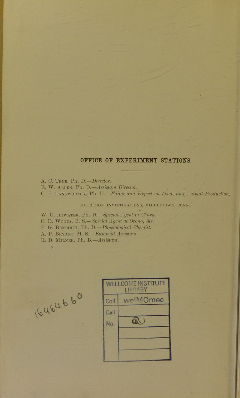 OFFICE OF EXPERIMENT STATIONS. A. C. Tri'e, Pli. D.—Director. E. W. Allen, Ph. D.—A.'isista»t Director. C. F. Langwoktiiy, Pli. I).—Editor aod E.r}>ert on Foods mnl Animal Production. Nl'TKlTION INVESTIGATIONS, MIDDLETOWN, CONN. AV. 0. Atwater, Pli. I).—Special Agent in Charge. C. D. AA’oous, B. fi.—Sj)eci(d Agent at Orono, ^fe. F. G. Benedict, Ph. 1).—Physiological Chemist. A. P. Bryant, M. S.—PJditorial Assistant. K. I). Milner, Ph. B.—AssistaiU. •> WELLCOf:-E [N5TITUTE LIP'^^RY Coll. we'^/iOmec C.5II No.