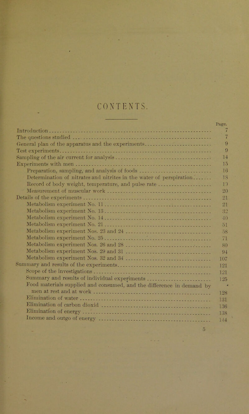 CONTENTS. Introduction The questions studied General plan of the apparatus and the experiments Test experiments Sampling of the air current for analysis Experiments with men Preparation, sampling, and analysis of foods Determination of nitrates and nitrites in the water of perspiration Eecord of body weight, temperature, and pulse rate ]\Ieasurement of muscular work Details of the experiments iNletabolism experiment No. 11 Metabolism experiment No. 13 Metabolism experiment No. 14 jMetabolism experiment No. 21 Metabolism experiment Nos. 23 and 24 Metabolism experiment No. 25 Metabolism experiment Nos. 26 and 28 Metabolism experiment Nos. 29 and 31 Metabolism experiment Nos. 32 and 34 Summary and results of the experiments Scope of the investigations Summary and results of individual experiments Food materials supplied and consumed, and the difference in demand by men at rest and at work Elimination of water Elimination of carbon dioxid Elimination of energy ... 1 Income and outgo of energy Page. 7 7 9 9 14 15 16 IS 1) 20 21 21 32 40 51 58 71 80 94 107 121 121 125 128 131 136 138 144 '