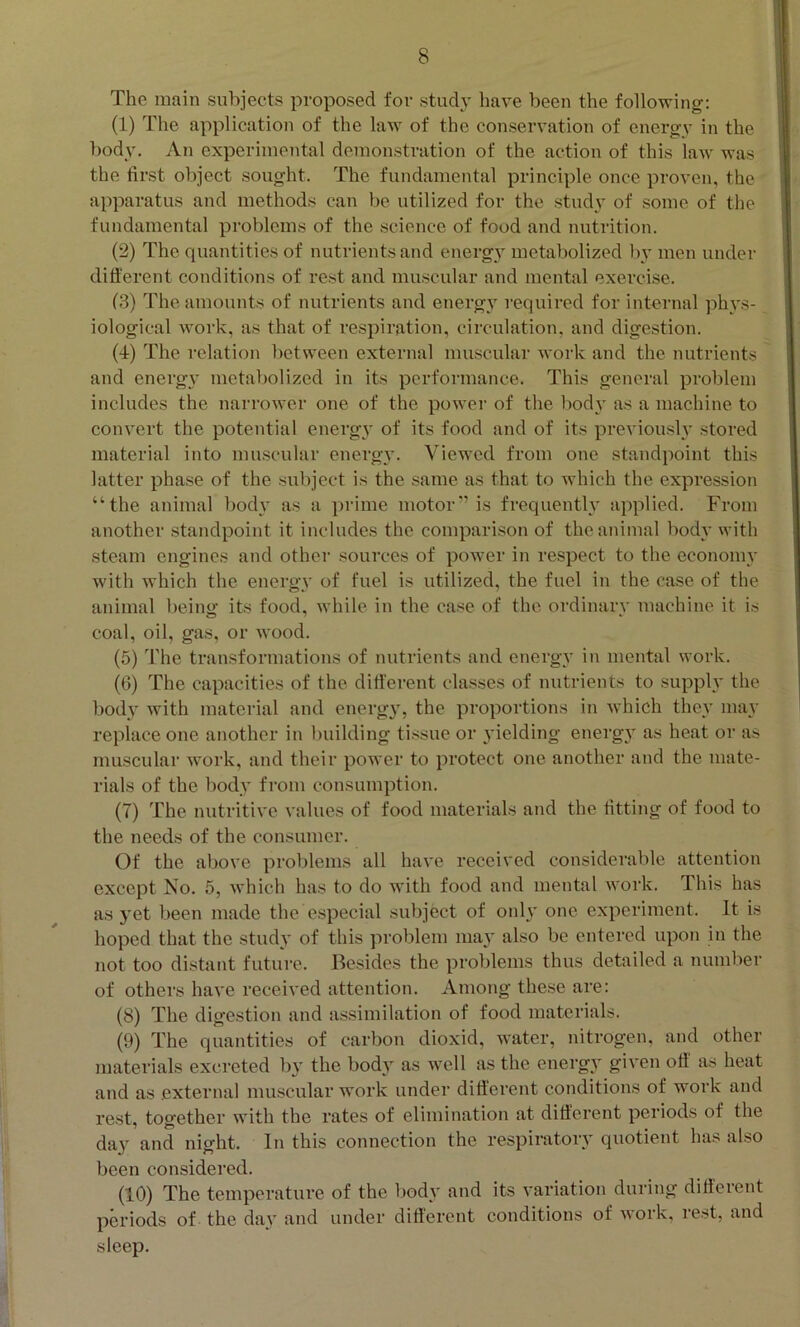 The main subjects proposed for study have been the following: (1) The application of the law of the conservation of energy in the body. An experimental demonstration of the action of this law was the first object sought. The fundamental principle once proven, the apparatus and methods can be utilized for the study of some of the fundamental problems of the science of food and nutrition. (2) The quantities of nutrients and energy metabolized l\v men under difierent conditions of rest and muscular and mental exercise. (3) The amounts of nutrients and energy required for internal phys- iological work, as that of respiration, circulation, and digestion. (4) The relation between external muscular work and the nutrients and energ} metabolized in its performance. This general problem includes the narrower one of the power of the liody as a machine to convert the potential energy of its food and of its previoush* stored material into muscular energy. Viewed from one standpoint this latter phase of the subject is the same as that to which the expression “the animal body as a prime motor'’is frequently applied. From another standpoint it includes the comparison of the animal body with steam engines and other sources of power in respect to the economy with which the energy of fuel is utilized, the fuel in the case of the animal being its food, while in the case of the ordinary machine it is coal, oil, gas, or wood. (5) The transformations of nutrients and energy in mental work. (6) The capacities of the different classes of nutrients to supplv the bodv with material and energy, the proportions in which they ma}' replace one another in building tissue or 3'ielding energ}- as heat or as muscular work, and their power to protect one another and the mate- rials of the body from consumption. (7) The nutritive values of food materials and the fitting of food to the needs of the consumer. Of the above problems all have received considerable attention except No. 5, which has to do with food and mental work. This has as yet been made the e.special subject of only one experiment. It is hoped that the study of this problem ma} also be entered upon in the not too distant future. Besides the problems thus detailed a number of others have received attention. Among these are: (8) The digestion and assimilation of food materials. (9) The quantities of carbon dioxid, water, nitrogen, and other materials excreted by the body as well as the energy given off as heat and as external muscular work under different conditions of work and rest, together with the rates of elimination at different periods of the da}^ and night. In this connection the respiratoiy quotient has also been considered. (10) The temperature of the l)ody and its variation during difierent periods of the day and under different conditions of work, rest, and sleep.