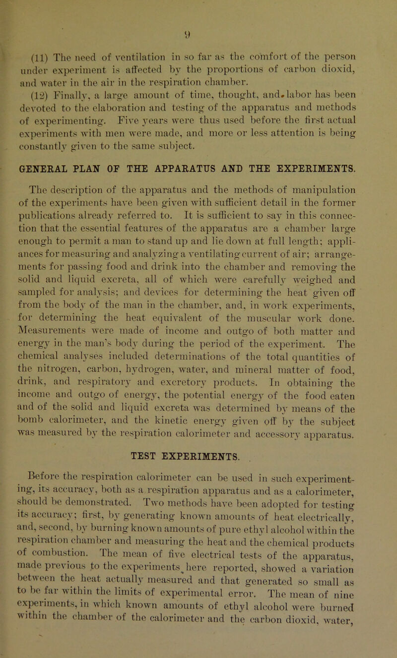 under experiment is atfected the pi-oportions of carbon dioxid, and water in tlie air in the respiration chamber. (1'2) Finally, a large amount of time, thought, and* labor has been devoted to the elaboration and testing of the apparatus and methods of experimenting. Five years were thus used before the first actual experiments with men were made, and more or less attention is being constantly given to the same .subject. GENERAL PLAN OE THE APPARATUS AND THE EXPERIMENTS. The description of the apparatus and the methods of manipulation of the experiments have been given with sufficient detail in the former publications already referred to. It is sufficient to say in this connec- tion that the essential features of the apparatus are a chamber large enough to permit a man to .stand up and lie down at full length; appli- ances for measuring and analyzing a ventilating current of air; arrange- ments for passing food and drink into the chamber and removing the solid and liquid excreta, all of which were carefullj' weighed and sampled for analvsis; and devices for determining the heat given off from the bod\' of the man in the chamber, and, in work experiments, for determining the heat equivalent of the muscular work done. INIeasurements were made of income and outgo of both matter and energy in the man’s body during the period of the experiment. The chemical analyses included determinations of the total quantities of the nitrogen, carbon, hydrogen, water, and mineral matter of food, drink, and respiratory and excretory products. In obtaining the income and outgo of energy, the potential energy of the food eaten and of the solid and liquid excreta was determined by means of the bomb calorimeter, and the kinetic energy given off b} the subject was measured bv the respiration calorimeter and accessoiy apparatus. TEST EXPERIMENTS. Before the respiration calorimeter can be used in such experiment- ing, its accuracy, both as a respiration apparatus and as a calorimeter, should be demonstrated. Two methods have been adopted for testing its accuracy; first, by generating known amounts of heat electrically, and, second, l)v burning known amounts of pure ethyl alcohol within the respiration chamber and measuring the heat and the chemical products of combustion. I he mean of five electrical tests of the apparatus, made previous to the experiments Jiere reported, showed a variation between the heat actually measured and that generated so small as to be far within the limits of experimental error. The mean of nine experiments, in which known amounts of ethyl alcohol were burned within the chamber of the calorimeter and the carbon dioxid, water,