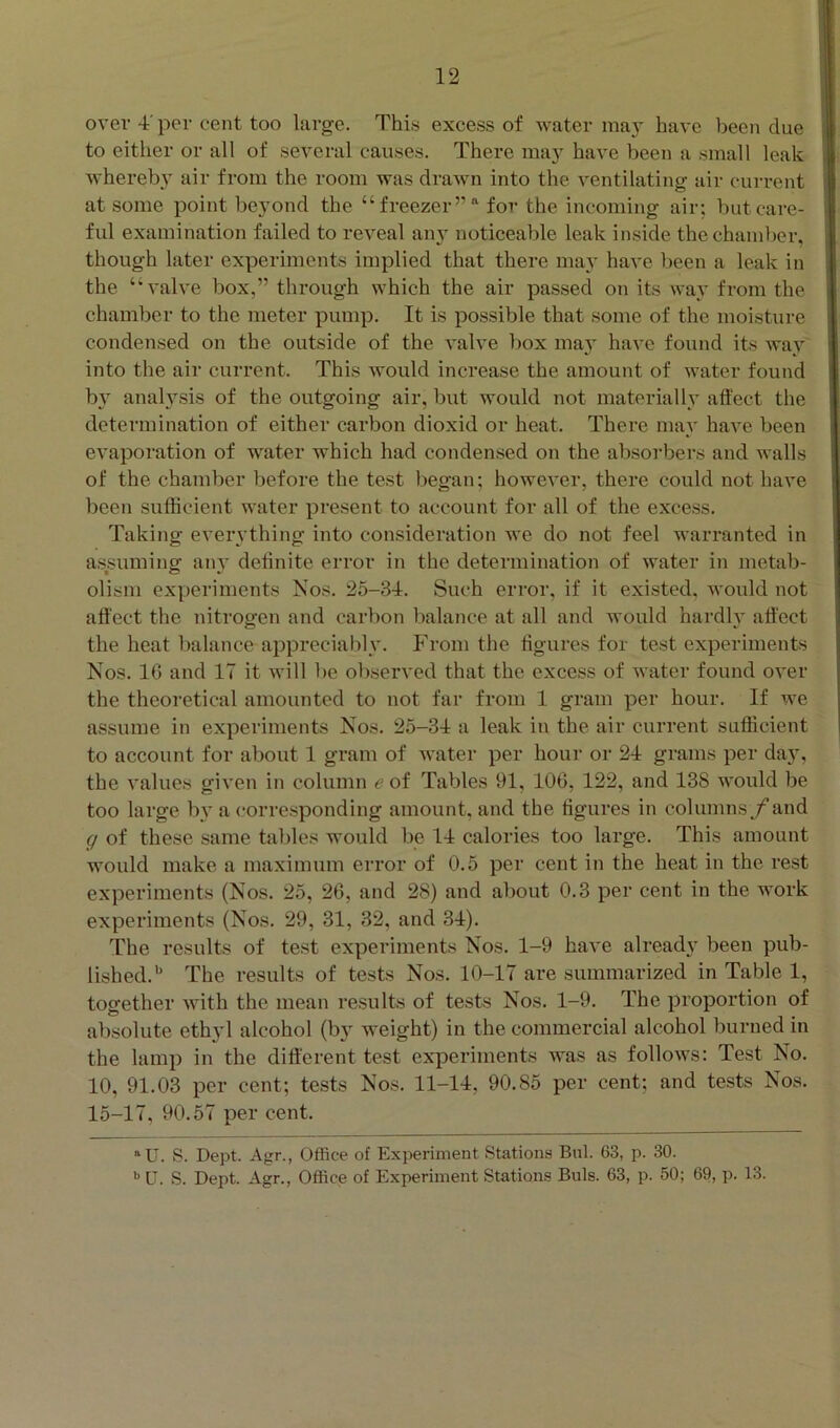 over 4' per cent too large. This excess of water may have been due to eitlier or all of several causes. There may have been a small leak whereby air from the room was drawn into the A'entilating air current at some point beyond the “ freezerfor the incoming air; but care- ful examination failed to reveal an} noticeable leak inside the chamber, though later experiments implied that there may have been a leak in the ‘‘valve box,” through which the air passed on its way from the chamber to the meter pump. It is possible that some of the moisture condensed on the outside of the valve box may have found its way into the air current. This would increase the amount of water found b}' analysis of the outgoing air, but would not materially affect the determination of either carbon dioxid or heat. There may have been evaporation of water which had condensed on the absorbers and walls of the chamber before the test began; however, there could not have been sufficient water present to account for all of the excess. Taking everything into consideration we do not feel warranted in assuming any definite error in the determination of water in metab- olism experiments Nos. 25-34. Such error, if it existed, would not affect the nitrogen and carbon balance at all and would hardly affect the heat balance appreciably. From the figures for test experiments Nos. 16 and 17 it will be observed that the excess of Avater found over the theoretical amounted to not far from 1 gram per hour. If we assume in experiments Nos. 25-34 a leak in the air current sufficient to account for about 1 gram of Avater per hour or 24 grams per day, the A*alues given in column e of Tables 91, 106, 122, and 138 would be too large by a ('orresponding amount, and the figures in columns f and g of these same tables would be 14 calories too large. This amount would make a maximum error of 0.5 per cent in the heat in the rest experiments (Nos. 25, 26, and 28) and about 0.3 per cent in the work experiments (Nos. 29, 31, 32, and 34). I'he results of test experiments Nos. 1-9 have already been pub- lished.'' The results of tests Nos. 10-17 are summarized in Table 1, together A\ith the mean results of tests Nos. 1-9. The proportion of absolute ethyl alcohol (by weight) in the commercial alcohol burned in the lamp in the different test experiments was as folloAvs: Test No. 10, 91.03 per cent; tests Nos. 11-14, 90.85 per cent; and tests Nos. 15-17, 90.57 per cent. “U. S. Dept. Agr., Office of Experiment Stationa Bui. 63, p. 30.