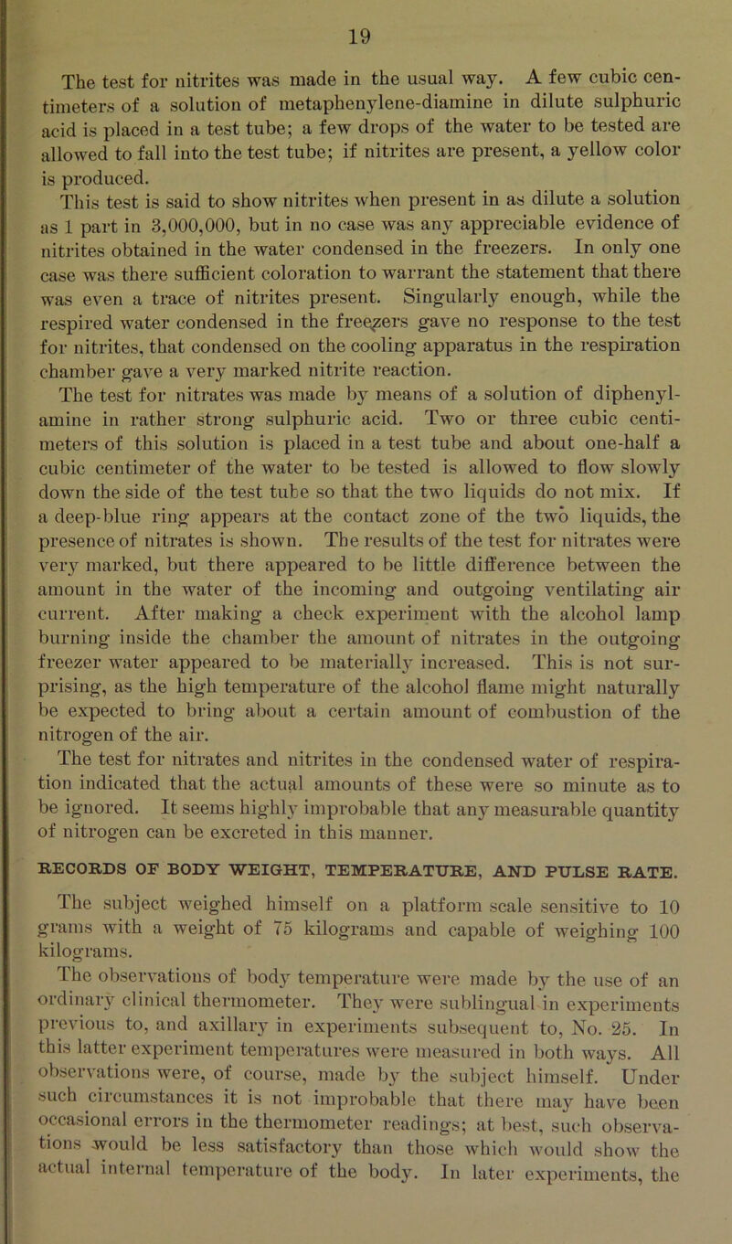 The test for nitrites was made in the usual way. A few cubic cen- timeters of a solution of metaphenylene-diamine in dilute sulphuric acid is placed in a test tube; a few drops of the water to be tested are allowed to fall into the test tube; if nitrites are present, a yellow color is produced. This test is said to show nitrites when present in as dilute a solution as 1 part in 3,000,000, but in no case was any appreciable evidence of nitrites obtained in the water condensed in the freezers. In only one case was there sufficient coloration to warrant the statement that there was even a trace of nitrites present. Singularly enough, while the respired water condensed in the freezers gave no response to the test for nitrites, that condensed on the cooling apparatus in the respiration chamber gave a very marked nitrite reaction. The test for nitrates was made by means of a solution of diphenyl- amine in rather strong sulphuric acid. Two or three cubic centi- meters of this solution is placed in a test tube and about one-half a cubic centimeter of the water to be tested is allowed to flow slowly down the side of the test tube so that the two liquids do not mix. If a deep-blue ring appears at the contact zone of the two liquids, the presence of nitrates is shown. The results of the test for nitrates were veiy marked, but there appeared to be little difference between the amount in the water of the incoming and outgoing ventilating air current. After making a check experiment with the alcohol lamp burning inside the chamber the amount of nitrates in the outgoing freezer water appeared to be materially increased. This is not sur- prising, as the high temperature of the alcohol flame might naturally be expected to bring about a certain amount of combustion of the nitrogen of the air. The test for nitrates and nitrites in the condensed water of respira- tion indicated that the actual amounts of these were so minute as to be ignored. It seems highly improbable that any measurable quantity of nitrogen can be excreted in this manner. RECORDS OF BODY WEIGHT, TEMPERATURE, AND PULSE RATE. The subject weighed himself on a platform scale sensitive to 10 grams with a weight of 75 kilograms and capable of weighing 100 kilograms. The observations of body temperature were made by the use of an ordinary clinical thermometer. The}’ were sublingual in experiments previous to, and axillary in experiments subsequent to. No. 25. In this latter experiment temperatures were measured in both ways. All observations were, of course, made by the suljject himself. Under such circumstances it is not improbable that there may have been occasional errors in the thermometer readings; at best, such observa- tions would be less satisfactory than those which would show the actual internal temperature of the body. In later experiments, the