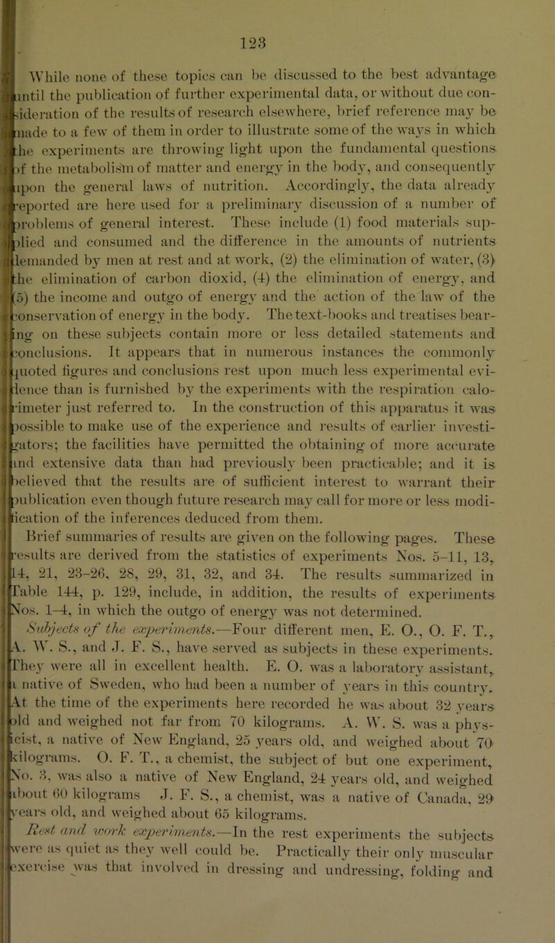 While none of these topics can be discussed to the best advantage intil the publication of further experimental data, or Avithout due con- ideration of the results of reseai-ch elsewhere, brief reference may be nade to a fcAV of them in order to illustrate some of the ways in which he experiments are throAving light upon the fundamental questions )f the metabolisbi of matter and energy in the body, and consequently ipon the general hiAvs of nutrition. Accordingly, the data already eported are here used for a preliminary discussion of a number of problems of general interest. These include (1) food materials sup- plied and consumed and the difference in the amounts of nutrients lemanded by men at rest and at work, (2) the elimination of water, (3) he elimination of carbon dioxid, (4) the elimination of energ}, and o) the income and outgo of energy and the action of the law of the onservation of energy in the body. The text-books and treatises bear- ing on the.se .subjects contain inore or less detailed statements and onclusions. It appears that in numerous instances the commonly juoted figures and conclusions rest upon much less experimental evi- lence than is furnished by the experiments Avith the respiration calo- fimeter just referred to. In the construction of this apparatus it Avas possible to make use of the experience and results of earlier investi- jfators; the facilities have pennitted the obtaining of more accurate ind extensive data than had previously been practicable; and it is )elieved that the results are of sufficient interest to Avarrant their publication cA^en though future re.search may call for more or less modi- ication of the inferences deduced from them. Brief summaries of results are given on the following pages. These •esults are derived from the .statistics of experiments Nos. 5-11, 13, 4, 21, 23-26, 28, 29, 31, 32, and 34. The results summarized in Table 144, p. 129, include, in addition, the results of experiments Nos. 1—4, in Avhich the outgo of energ}’^ was not determined. Sahjects of the experiments.—Four different men, E. O., O. F. T., .\. W. S., and J. F. S., haA^e serA^ed as subjects in these experiments. They Avere all in excellent health. E. O. Avas a laboratory a.ssistant, i natiA'e of SAvedeii, Avho had been a number of years in this country. ,\t the time of the experiments here recorded he was about 32 years pld and Aveighed not far from 70 kilograms. A. VV. S. was a phys- cist, a native of New England, 25 years old, and Aveighed about 70 ■kilograms. O. F. T., a chemist, the subject of but one experiment. No. 3, Avas also a native of NeAv England, 24: years old, and Aveighed ibout 60 kilograms J. F. S., a chemist, Avas a native of Canada, 2ff years old, and Aveighed about 65 kilograms. Rest and vm‘k experiments.—In the rest experiments the subjects wei-e as c|uiet as they well could be. Practically their only muscular ‘xercise wa.s that involved in dressing and undressing, folding and