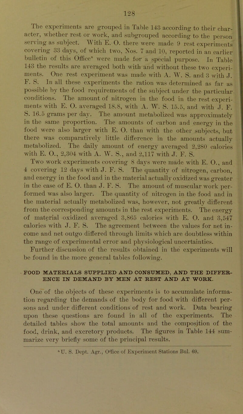 The experiments are grouped in Talde 143 according to their char- acter, whether rest or work, and subgrouped according to the person serving as subject. ^Vith E. 0. there were made 9 rest experiments covering 33 days, of which two, Nos. 7 and 10, reported in an earlier bulletin of this Office'^ were made foi' a special purpose. In Table 143 the results are averaged both with and without those two experi- ments. One rest experiment was made with A. W. S. and 3 with J. F. S. In all these experiments the ration was determined as far as possible by the food requirements of the subject under the particular conditions. The amount of nitrogen in the food in the rest experi- ments Avith E. O. averaged 18.8, Avith A. W. S. 15.5, and with J. F. S. 16.5 grams per day. The amount metabolized was approximately in the same proportion. The amounts of carbon and energy in the food Avere also larger with E. O. than Avith the other subjects, but there was comparatively little difference in the amounts actually metabolized. The daily amount of energ}^ aA^eraged 2,280 calories with E. O., 2,304 with A. W. S., and 2,117 with J. F. S. Two work experiments coA'ering 8 days Avere made with Pk O., and 4 covering 12 days Avith J. F. S. The quantity of nitrogen, carbon, and energy in the food and in the material actually oxidized Avas greater in the case of E. O. than J. F'. S. The amount of muscular work per- formed was also larger. The quantity of nitrogen in the food and in the material actuall}’ metabolized was, however, not greatly different from the corresponding amounts in the rest experiments. The energy of material oxidized averaged 3,865 calories Avith E. O. and 3,547 calories Avith J. ¥. S. The agreement betAveen the A'alues for net in- come and net outgo differed through limits Avhich are doubtless within the range of experimental error and physiological uncertainties. Further discussion of the results obtained in the experiments will be found in the more general tables folloAving. FOOD MATERIALS SUPPLIED AND CONSUMED, AND THE DIFFER- ENCE IN DEMAND BY MEN AT REST AND AT WORK. One’of the objects of these experiments is to accumulate informa- tion regarding the demands of the body for food Avith different per- sons and under different conditions of rest and work. Data bearing upon these questions are found in all of the experiments. The detailed tables shoAA the total amounts and the composition of the food, drink, and excretory products. The figures in Table 144 sum- marize Aeiy bi’ieffy some of the principal results. “U. S. Dept. Agr., Office of Exi^eriment Stations Bui. 69.