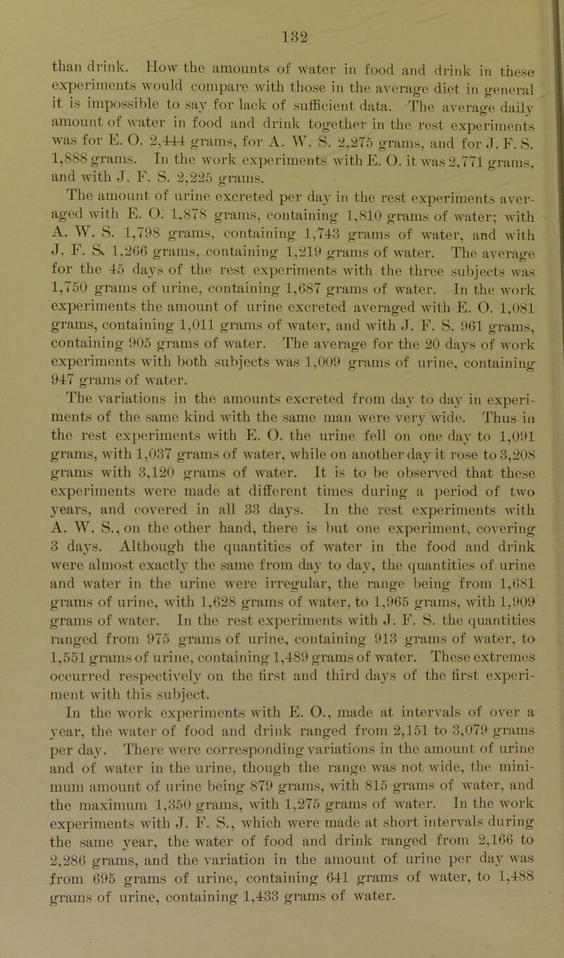 than drink. How the amounts of water in food and drink in these experiments would compare with those in the average diet in general it is impossible to say for lack of sufficient data. The aA^erage daih amount of water in food and drink together in the rest experiments was for E. O. 2,444 grams, for A. IV. S. 2,275 grams, and for J. F. S. I, 888 grams. In the work experiments with E. O. it Avas 2,771 grams, and with J. F. S. 2,225 grams. The amount of urine excreted per day in the rest experiments aver- aged with E. O: 1,878 grams, containing 1,810 grams of Avater; Avith A. W. S. 1,798 grams, containing 1,743 grams of Avater, and with J. F. Ss 1,266 grams, containing 1,219 grams of Avater. The average for the 45 days of the rest experiments Avith the three subjects was 1,750 grams of urine, conffiining 1,687 grams of water. In the work experiments the amount of urine excreted averaged Avith E. O. 1,081 grams, containing 1,011 grams of Avater, and Avith J. F. S. 961 grams, containing 905 grams of water. The average for the 20 days of Avork experiments with both subjects was 1,009 grams of urine, containing 947 grams of water. The A'ariations in the amounts excreted from day to day in experi- ments of the same kind Avith the same man Avere very Avide. Thus in the rest experiments Avith E. O. the urine fell on one day to 1,091 grams, with 1,037 grams of water, Avhile on another da}'' it rose to 3,208 gi’ams with 3,120 grams of water. It is to be obsenmd that these experiments Avere made at dift'erent times during a period of tAvo years, and coAmred in all 33 days. In the rest experiments Avith A. W. S.,on the other hand, there is but one experiment, coA'ering 3 days. Although the quantities of Avater in the food and drink were almost exactly the same from day to day, the quantities of urine and Avater in the urine Avere irregular, the range being from 1,681 grams of urine, Avith 1,628 grams of water, to 1,965 grams, Avith 1,909 grams of Avater. In the rest experiments with J. F. S. the quantities ranged from 975 grams of urine, containing 913 grams of Avater, to 1,551 grams of urine, containing 1,489 grams of AA'ater. These extremes occurred respectively on the first and third days of the first experi- ment Avith this subject. In the Avork experiments with E. O., made at intervals of over a 3’ear, the water of food and drink ranged from 2,151 to 3,079 gi’ams per day. There Avere corresponding A'ariations in the amount of urine and of Avater in the urine, though the range was not Avide, the mini- mum amount of urine being 879 grams, with 815 grams of water, and the maximum 1,350 grams, Avith 1,275 grams of water. In the work experiments with J. F. S., which were made at short intervals during the same year, the water of food and drink ranged from 2,166 to 2,286 grams, and the A'ariation in the amount of urine per day was from 695 grams of urine, containing 641 grams of Avater, to 1,488 grams of urine, containing 1,433 grams of water.