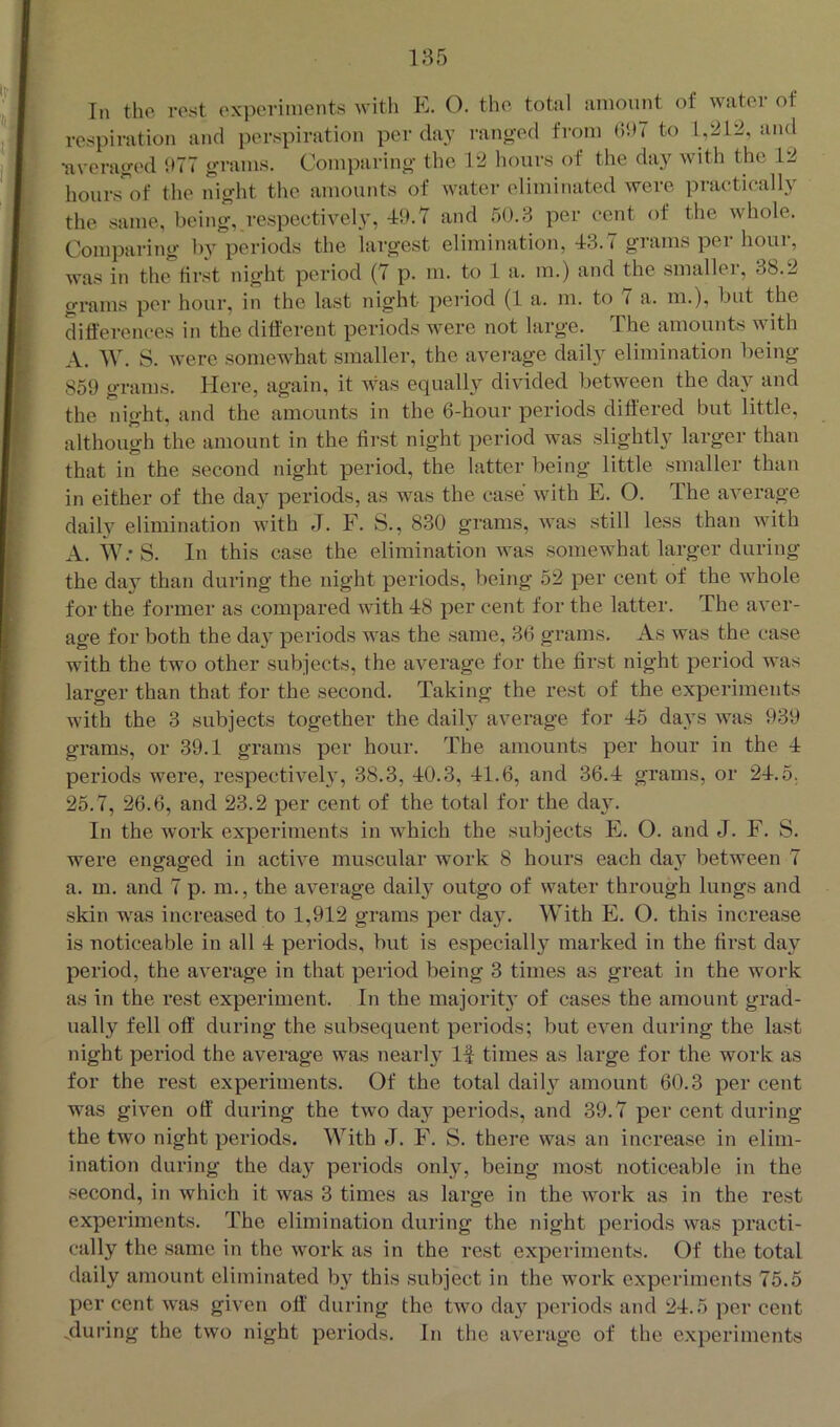 l!i the rest experiments with E. O. the total amount of water of respiration and perspiration per day I'anged from bhT to 1,212, and •averatved 977 gTanis. Comparing the 12 liours of the day with the 12 hours of the night the amounts of water eliminated were practically the same, being, respectively, -19.7 and 50.3 per cent of the whole. Comparing by periods the largest elimination, 43.7 grams per hour, was in the first night period (7 p. m. to 1 a. m.) and the smaller, 38.2 grams per hour, in the last night period (1 a. m. to 7 a. m.), but the differences in the different periods were not large. The amounts with A. W. S. Avere somewhat smaller, the avei-age daily elimination being 859 grams. Here, again, it was equally divided, between the day and the night, and the amounts in the 6-hour periods differed but little, although the amount in the first night period was slightly larger than that in the second night period, the latter being little smaller than in either of the day periods, as Avas the case Avith E. O. The average daily elimination with J. F. S., 830 grams, AA’as still less than with A. W.’S. In this case the elimination Avas somewhat larger during the da}^ than during the night periods, being 52 per cent of the Avhole for the former as compared with 48 per cent for the latter. The aver- age for both the day periods was the same, 36 grams. As Avas the case with the two other subjects, the average for the first night period was larger than that for the second. Taking the rest of the experiments with the 3 subjects together the daih’ average for 45 days Avas 939 grams, or 39.1 grams per hour. The amounts per hour in the 4 periods were, respective!}, 38.3, 40.3, 41.6, and 36.4 grams, or 24.5. 25.7, 26.6, and 23.2 per cent of the total for the day. In the work experiments in which the subjects E. O. and J. F. S. were engaged in actiAe muscular work 8 hours each day between 7 a. m. and 7 p. m., the average daily outgo of Avater through lungs and skin was increased to 1,912 grams per day. With E. O. this increase is noticeable in all 4 periods, but is especially marked in the first day period, the aA^erage in that period being 3 times as great in the work as in the rest experiment. In the majority of cases the amount grad- ually fell off' during the subsequent periods; but even during the last night period the average was nearly If times as large for the work as for the rest experiments. Of the total daily amount 60.3 per cent was giA^en off during the two day periods, and 39.7 per cent during the two night periods. With J. F. S. there was an increase in elim- ination during the day periods only, being most noticeable in the second, in Avhich it was 3 times as large in the Avork as in the rest experiments. The elimination during the night periods was practi- cally the same in the AVork as in the rest experiments. Of the total daily amount eliminated by this subject in the work experiments 75.5 per cent AV'as given off during the two day periods and 24.5 per cent jluring the tAvo night periods. In the average of the experiments