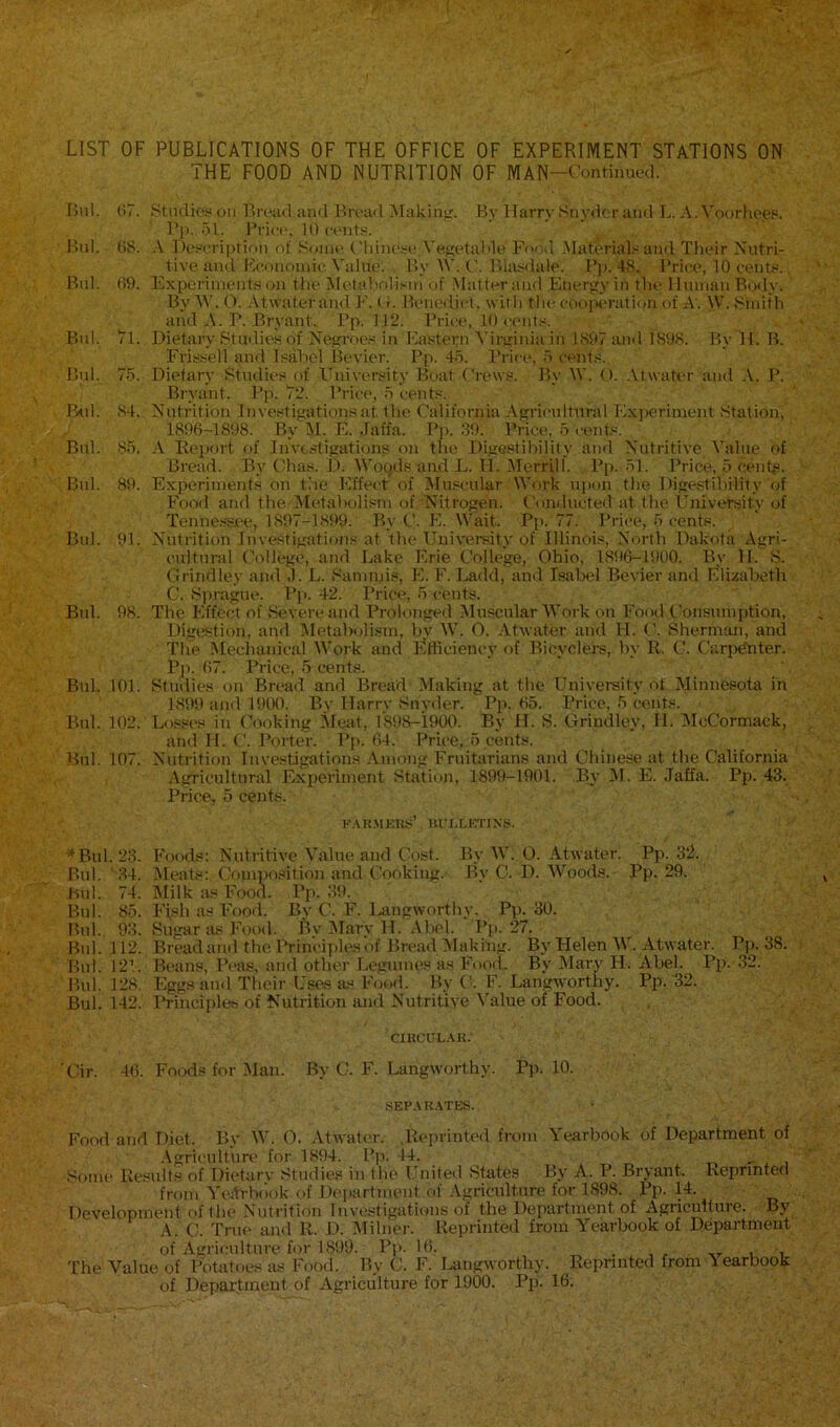 LIST OF PUBLICATIONS OF THE OFFICE OF EXPERIMENT STATIONS ON THE FOOD AND NUTRITION OF MAN-Contiimecl. Bui. H7. ytuclioy oil r>r('iid Jind Broad Making. By Harry Snyde r and L. A. Voorhees. Pji. 51. Brici', 10 contf-. Bui. (iS. A Hevoription of Sonu' ('liine.'re Vegetal>le Fo<mI Material.'^and Tlieir Nutri- tive and Eeonoinic Value. By M'. (’. Biasdale. Bj). 48, Brice, 10 cent.«.. Bui. 69. Experiments on tlie Metabolism of .Matter and Energy in the Human Body. By 5V. 0. Atwaterand E. (t. Benedict, with the coojx'ratiijn of A'. W. Smith and A. B. Bryant. Bp. 112. Brice, 10 cent.«. Bui. 71. Dietary Studies of Negroes in Eastern Virginia in 1897 and 1898. By H. B. Frissell and Isabel Bevier. Bp. 45. Brice, 5 cents. Bui. 75. Dietary Studies of University Boat Crews. By W. (). .\twater and .V. B. Bryant. Bp. 72. Brice, 5 cents. Bill. 84. Nutrition Investigations at the California Agricultural Exiieriment Station, 1896-1898. By 51. E. Jaffa. Bp. .39. Brice, 5 cents. Bui. 85. A Eeport of Investigations on the Digestibility and Nutritive Value of Bread. By Chas. D. Woqels and L. H. Merrill. Bp. 51. Brice, 5 cent,®. Bui. 89. Experiment.s on the Effect of Muscular Work upon the Digestibility of Food and the-Metabolism of Nitrogen. Conducted at the University of Tenne.ssee, 1897-1899. By C. E. Wait. Pp. 77. Brice, 5 cents. Bui. 91. Nutrition Investigations at the University of Illinois, North Dakota Agri- cultural College, and Lake Erie College, Ohio, 1896-1900. By H. S. Grindley and J. L. Sammis, E. F. Ladd, and Isabel Bevier and Elizabeth C. Sprague. Bp. 42. Brice, 5 cents. Bui. 98. The Effect of Severe and Prolonged Muscular Work on Food Consumption, Digc*stion, and 5Ietabolism, bv 5V. 0. Atwater and H. (I Shermim, anti The Mechanical IVork and BlUiciency of Bicyclers, by R. C. Carp^ter. Pp. 67. Price, 5 cents. Bui. 101. Studies on Bread and Bread Making at the Univereity of Minnesota in 1899 and 15)00. By Harry Snyder. Pj). 65. Price, 5 cents. Bui. 102. Lo.eses in Cooking Meat, I'SOS-iOOO. By H. S. Grindley, II. 5IcCormack, and H. C. Porter. Pp. 64. Price, 5 cents. Bui. 107. Nutrition Investigations Among Fruitarians and Chinese at the California .Agricultural Experiment Statioji, 1899-1901. Bv 51. E. Jaffa. Pp. 43. Price, 5 cents. RtR.MKKS’ ni'LLI'mXS. Bui. 23. Foods: Nutritive Ahlue and Cost. By AV. 0. Atwater. Pp. 3fl. Bnl. '34. Meats: Cfiinposition and Cooking. By C. D. Woods. Pp. 29. Bui. 74. lililk as Food. Pp. 39. Bui. 85. Fish as Fooil. By C. F. l>angworthy. Pp. 30. Bui. 93. Sugar tus Food. By 5Iary H. .Abel. Pp. 27. Bui. 112. Bread and the Ihinciples of Bread 51aking. By Helen 5V. Atwater. Pp. 38. Bui. 12’.. Beans, Peas, and other Legumes as Food. By Mary H. Abel. Pp. 32. Bui. 128. Eggs and Their Uses us Food. By C. F. Langworthy. Pp. 32. Bui. 142. Principles of Nutrition and Nutritive 5'alue of Food. ciitcuL.un 'Cir. 46. Foods for Man. By C. F. Langworthy. Pp. 10. SEP.\K.VTES. Food and Diet. By AV. 0. Atwater. .Reprinted from Yearbook of Department of .Agriculture for 1894. Bp. 44. i i Some Results of Dietarv Studie.s in the I'nited States Bj' A. P. Bryant. Reprinted from 5'ejti-hi')ok of Department of Agriculture for 1898. Pp. 14. Development of the Nutrition Investigations of the Department of Agriculture. By A. C. True and R. D. Alihier. Reprinted from Yearbook of Department of Agriculture for 1899. Pp. 16. . , , u i The Value of Potatoes as Food. By C. F. laingworthy. Reprinted from Yearbook of Department of Agriculture for 1900. Pp. 16.