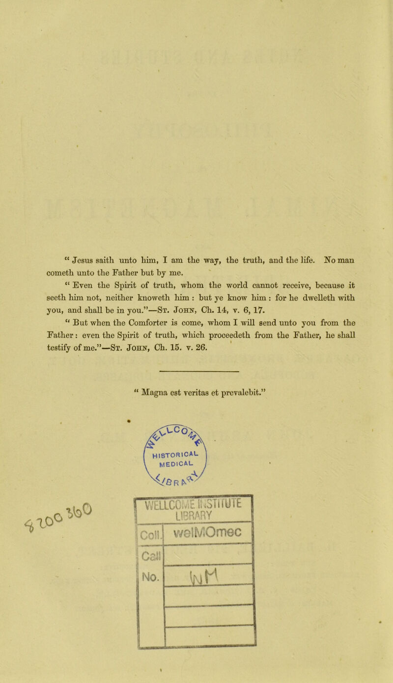 “ Jesus saitli unto him, I am the way, the truth, and the life. No man cometh unto the Father but by me. “ Even the Spirit of truth, whom the world cannot receive, because it seeth him not, neither knoweth him : but ye know him : for he dwelleth with you, and shall be in you.”—St. John, Ch. 14, v. 6, 17. “ But when the Comforter is come, whom I will send unto you from the Father: even the Spirit of truth, which proceedeth from the Father, he shall testify of me.”—St. John, Ch. 15. v. 26. 11 Magna est veritas et prevalebit.” ^.o° VVELLCOIvi&IUSTIfUlE \ ' LIBRARY | Coll. vvslMQmec j Cal! No. • I