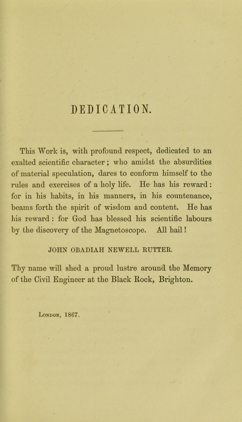 DEDICATION. Tliis Work is, with profound respect, dedicated to an exalted scientific character; who amidst the absurdities of material speculation, dares to conform himself to the rules and exercises of a holy life. He has his reward : for in his habits, in his manners, in his countenance, beams forth the spirit of wisdom and content. He has his reward : for God has blessed his scientific labours by the discovery of the Magnetoscope. All hail! JOHN OBADIAH NEWELL RUTTER. Thy name will shed a proud lustre around the Memory of the Civil Engineer at the Black Rock, Brighton. London, 1867.