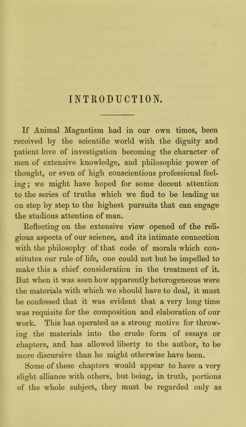 INTRODUCTION. If Animal Magnetism had in our own times, been received by the scientific world with the dignity and patient love of investigation becoming the character of men of extensive knowledge, and philosophic power of thought, or even of high conscientious professional feel- ing ; we might have hoped for some decent attention to the series of truths which we find to be leading us on step by step to the highest pursuits that can engage the studious attention of man. Reflecting on the extensive view opened of the reli- gious aspects of our science, and its intimate connection with the philosophy of that code of morals which con- stitutes our rule of life, one could not but be impelled to make this a chief consideration in the treatment of it. But when it was seen how apparently heterogeneous were the materials with which we should have to deal, it must be confessed that it was evident that a very long time was requisite for the composition and elaboration of our work. This has operated as a strong motive for throw- ing the materials into the crude form of essays or chapters, and has allowed liberty to the author, to be more discursive than he might otherwise have been. Some of these chapters would appear to have a very slight alliance with others, but being, in truth, portions of the whole subject, they must be regarded only as