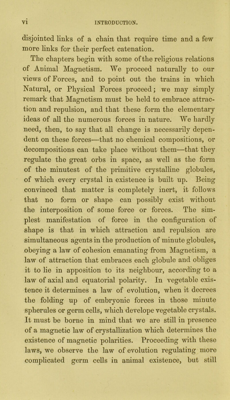 disjointed links of a cliain that require time and a few more links for their perfect catenation. The chapters begin with some of the religious relations of Animal Magnetism. We proceed naturally to our views of Forces, and to point out the trains in which Natural, or Physical Forces proceed; we may simply remark that Magnetism must be held to embrace attrac- tion and repulsion, and that these form the elementary ideas of all the numerous forces in nature. We hardly need, then, to say that all change is necessarily depen- dent on these forces—that no chemical compositions, or decompositions can take place without them—that they regulate the great orbs in space, as well as the form of the minutest of the primitive crystalline globules, of which every crystal in existence is built up. Being convinced that matter is completely inert, it follows that no form or shape can possibly exist without the interposition of some force or forces. The sim- plest manifestation of force in the configuration of shape is that in which attraction and repulsion are simultaneous agents in the production of minute globules, obeying a law of cohesion emanating from Magnetism, a law of attraction that embraces each globule and obliges it to lie in apposition to its neighbour, according to a law of axial and equatorial polarity. In vegetable exis- tence it determines a law of evolution, when it decrees the folding up of embryonic forces in those minute spherules or germ cells, which develope vegetable crystals. It must be borne in mind that we are still in presence of a magnetic law of crystallization which determines the existence of magnetic polarities. Proceeding with these laws, we observe the law of evolution regulating more complicated germ cells in animal existence, but still