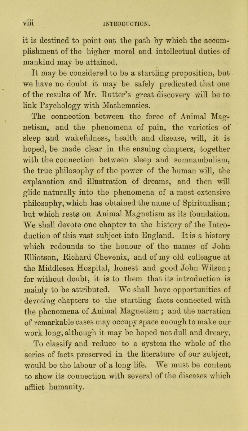 it is destined to point out the path by which the accom- plishment of the higher moral and intellectual duties of mankind may be attained. It may be considered to be a startling proposition, but we have no doubt it may be safely predicated that one of the results of Mr. Rutter’s great discovery will be to link Psychology with Mathematics. The connection between the force of Animal Mag- netism, and the phenomena of pain, the varieties of sleep and wakefulness, health and disease, will, it is hoped, be made clear in the ensuing chapters, together with the connection between sleep and somnambulism, the true philosophy of the power of the human will, the explanation and illustration of dreams, and then will glide naturally into the phenomena of a most extensive philosophy, which has obtained the name of Spiritualism; but which rests on Animal Magnetism as its foundation. We shall devote one chapter to the history of the Intro- duction of this vast subject into England. It is a history which redounds to the honour of the names of John Elliotson, Richard Chevenix, and of my old colleague at the Middlesex Hospital, honest and good John Wilson; for without doubt, it is to them that its introduction is mainly to be attributed. We shall have opportunities of devoting chapters to the startling facts connected with the phenomena of Animal Magnetism ; and the narration of remarkable cases may occupy space enough to make our work long, although it may be hoped not dull and dreary. To classify and reduce to a system the whole of the series of facts preserved in the literature of our subject, would be the labour of a long life. We must be content to show its connection with several of the diseases which afflict humanity.