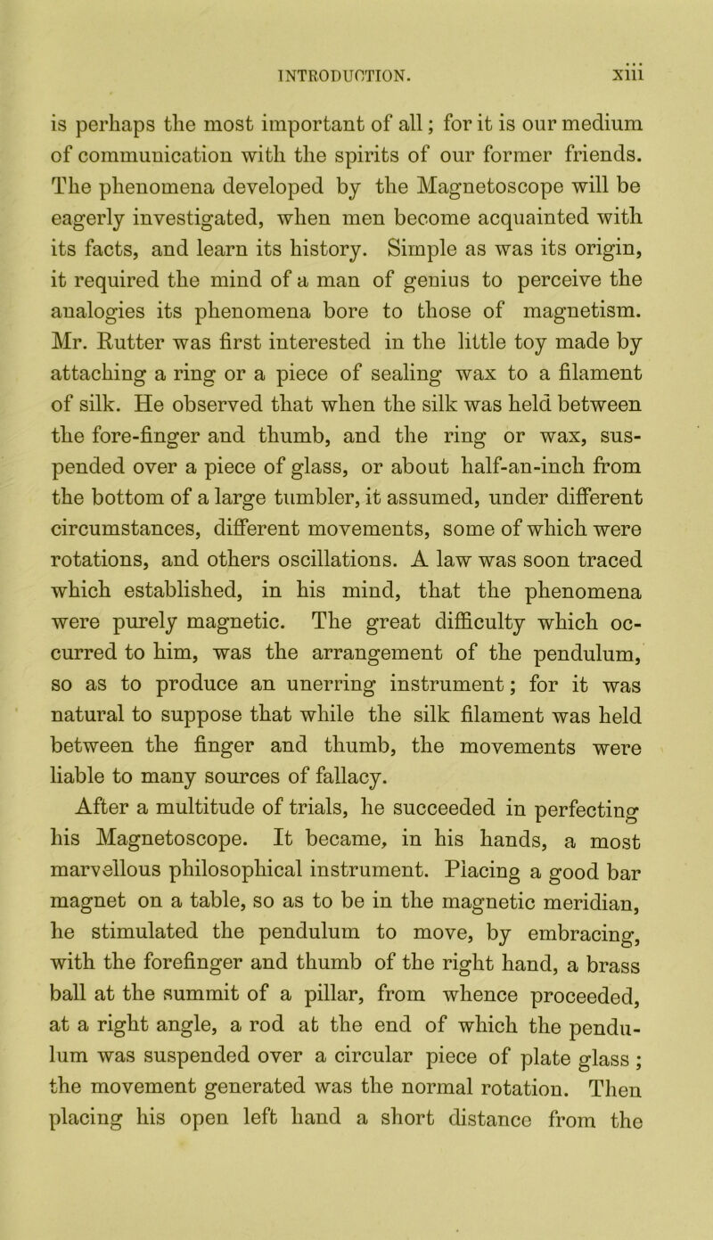 is perhaps the most important of all; for it is our medium of communication with the spirits of our former friends. The phenomena developed by the Magnetoscope will be eagerly investigated, when men become acquainted with its facts, and learn its history. Simple as was its origin, it required the mind of a man of genius to perceive the analogies its phenomena bore to those of magnetism. Mr. Rutter was first interested in the little toy made by attaching a ring or a piece of sealing wax to a filament of silk. He observed that when the silk was held between the fore-finger and thumb, and the ring or wax, sus- pended over a piece of glass, or about half-an-inch from the bottom of a large tumbler, it assumed, under different circumstances, different movements, some of which were rotations, and others oscillations. A law was soon traced which established, in his mind, that the phenomena were purely magnetic. The great difficulty which oc- curred to him, was the arrangement of the pendulum, so as to produce an unerring instrument; for it was natural to suppose that while the silk filament was held between the finger and thumb, the movements were liable to many sources of fallacy. After a multitude of trials, he succeeded in perfecting his Magnetoscope. It became, in his hands, a most marvellous philosophical instrument. Placing a good bar magnet on a table, so as to be in the magnetic meridian, he stimulated the pendulum to move, by embracing, with the forefinger and thumb of the right hand, a brass ball at the summit of a pillar, from whence proceeded, at a right angle, a rod at the end of which the pendu- lum was suspended over a circular piece of plate glass; the movement generated was the normal rotation. Then placing his open left hand a short distance from the