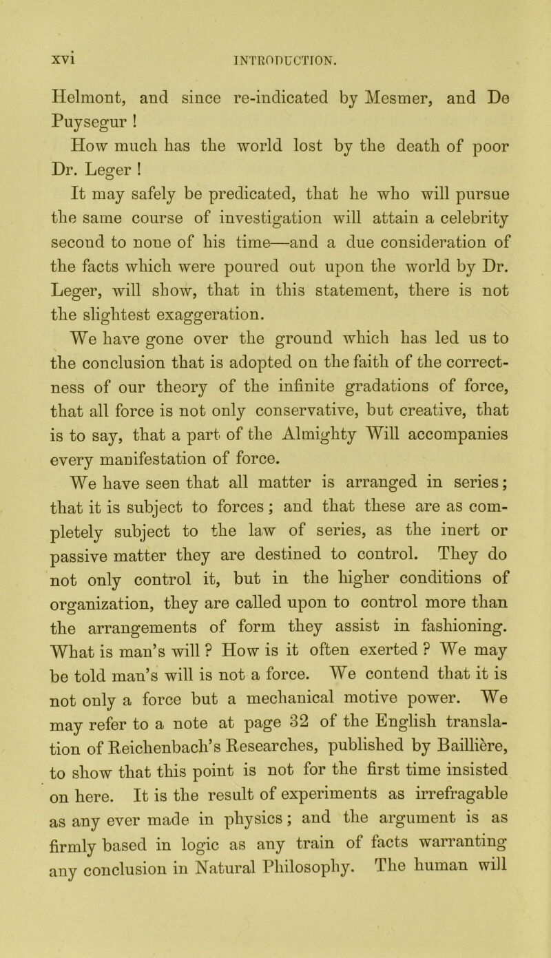 Helmont, and since re-indicated by Mesmer, and De Puysegur ! Plow much has the world lost by the death of poor Dr. Leger ! It may safely be predicated, that he who will pursue the same course of investigation will attain a celebrity second to none of his time—and a due consideration of the facts which were poured out upon the world by Dr. Leger, will show, that in this statement, there is not the slightest exaggeration. We have gone over the ground which has led us to the conclusion that is adopted on the faith of the correct- ness of our theory of the infinite gradations of force, that all force is not only conservative, but creative, that is to say, that a part of the Almighty Will accompanies every manifestation of force. We have seen that all matter is arranged in series; that it is subject to forces; and that these are as com- pletely subject to the law of series, as the inert or passive matter they are destined to control. They do not only control it, but in the higher conditions of organization, they are called upon to control more than the arrangements of form they assist in fashioning. What is man’s will ? How is it often exerted ? We may be told man’s will is not a force. We contend that it is not only a force but a mechanical motive power. We may refer to a note at page 32 of the English transla- tion of Reichenbach’s Researches, published by Bailliere, to show that this point is not for the first time insisted on here. It is the result of experiments as irrefragable as any ever made in physics; and the argument is as firmly based in logic as any train of facts warranting any conclusion in Natural Philosophy. The human will
