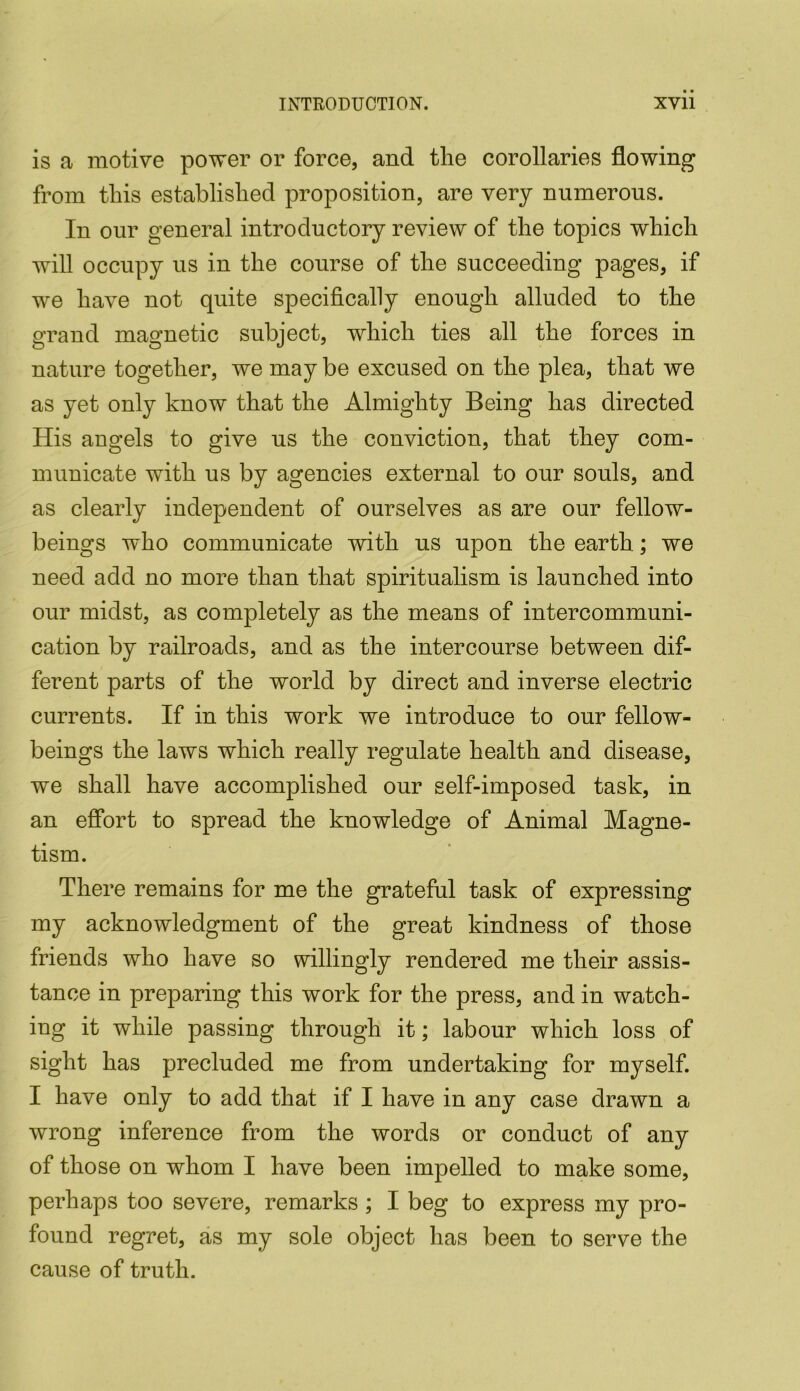 is a motive power or force, and the corollaries flowing from this established proposition, are very numerous. In our general introductory review of the topics which will occupy us in the course of the succeeding pages, if we have not quite specifically enough alluded to the grand magnetic subject, which ties all the forces in nature together, we may be excused on the plea, that we as yet only know that the Almighty Being has directed His angels to give us the conviction, that they com- municate with us by agencies external to our souls, and as clearly independent of ourselves as are our fellow- beings who communicate with us upon the earth ; we need add no more than that spiritualism is launched into our midst, as completely as the means of intercommuni- cation by railroads, and as the intercourse between dif- ferent parts of the world by direct and inverse electric currents. If in this work we introduce to our fellow- beings the laws which really regulate health and disease, we shall have accomplished our self-imposed task, in an effort to spread the knowledge of Animal Magne- tism. There remains for me the grateful task of expressing my acknowledgment of the great kindness of those friends who have so willingly rendered me their assis- tance in preparing this work for the press, and in watch- ing it while passing through it; labour which loss of sight has precluded me from undertaking for myself. I have only to add that if I have in any case drawn a wrong inference from the words or conduct of any of those on whom I have been impelled to make some, perhaps too severe, remarks; I beg to express my pro- found regret, as my sole object has been to serve the cause of truth.