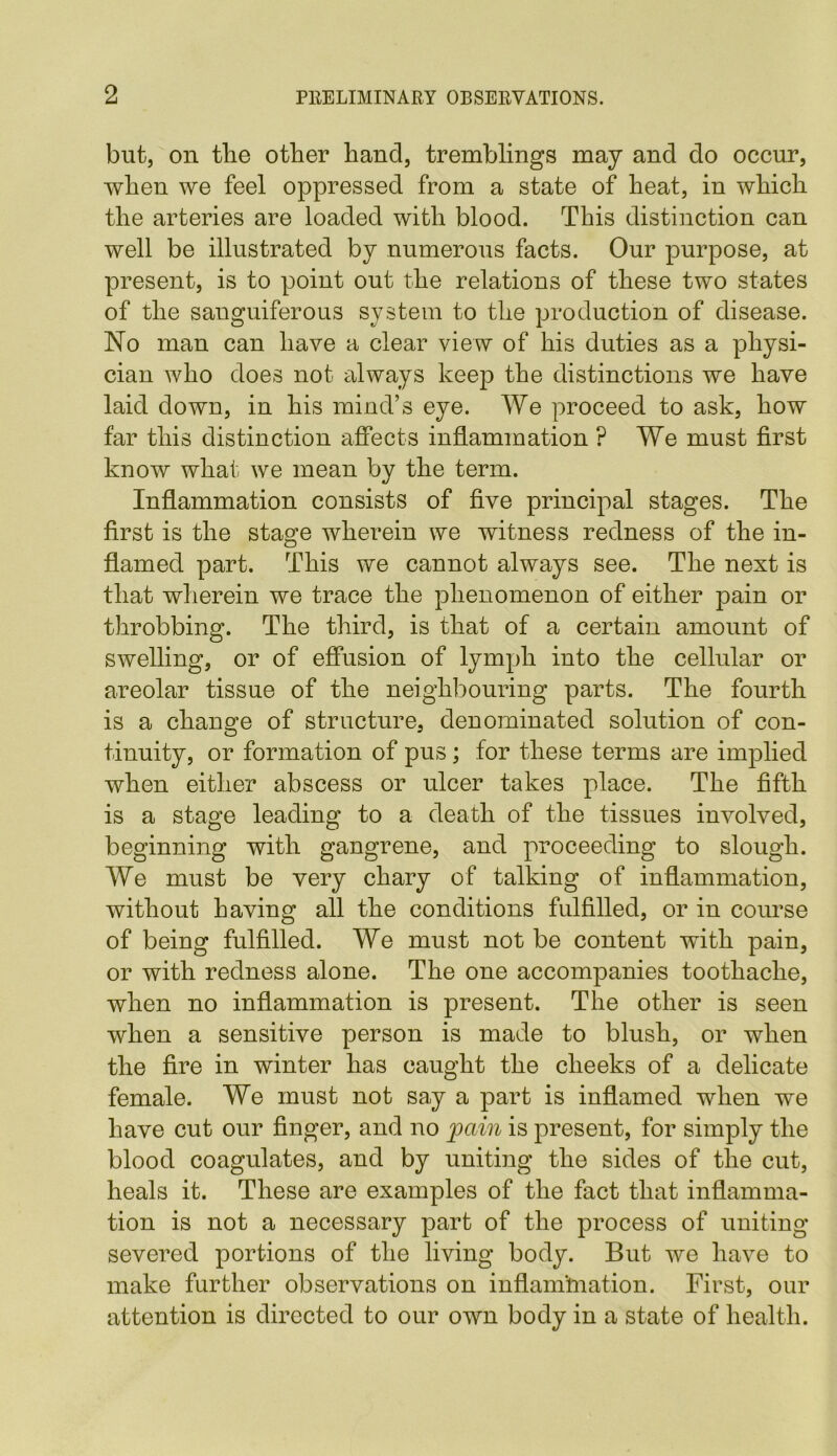 but, on tlie other hand, tremblings may and do occur, when we feel oppressed from a state of heat, in which the arteries are loaded with blood. This distinction can well be illustrated by numerous facts. Our purpose, at present, is to point out the relations of these two states of the sanguiferous system to the production of disease. No man can have a clear view of his duties as a physi- cian who does not always keep the distinctions we have laid down, in his mind’s eye. We proceed to ask, how far this distinction affects inflammation ? We must first know what we mean by the term. Inflammation consists of five principal stages. The first is the stage wherein we witness redness of the in- flamed part. This we cannot always see. The next is that wherein we trace the phenomenon of either pain or throbbing. The third, is that of a certain amount of swelling, or of effusion of lymph into the cellular or areolar tissue of the neighbouring parts. The fourth is a change of structure, denominated solution of con- tinuity, or formation of pus; for these terms are implied when either abscess or ulcer takes place. The fifth is a stage leading to a death of the tissues involved, beginning with gangrene, and proceeding to slough. We must be very chary of talking of inflammation, without having all the conditions fulfilled, or in course of being fulfilled. We must not be content with pain, or with redness alone. The one accompanies toothache, when no inflammation is present. The other is seen when a sensitive person is made to blush, or when the fire in winter has caught the cheeks of a delicate female. We must not say a part is inflamed when we have cut our finger, and no pain is present, for simply the blood coagulates, and by uniting the sides of the cut, heals it. These are examples of the fact that inflamma- tion is not a necessary part of the process of uniting severed portions of the living body. But we have to make further observations on inflamhiation. First, our attention is directed to our own body in a state of health.