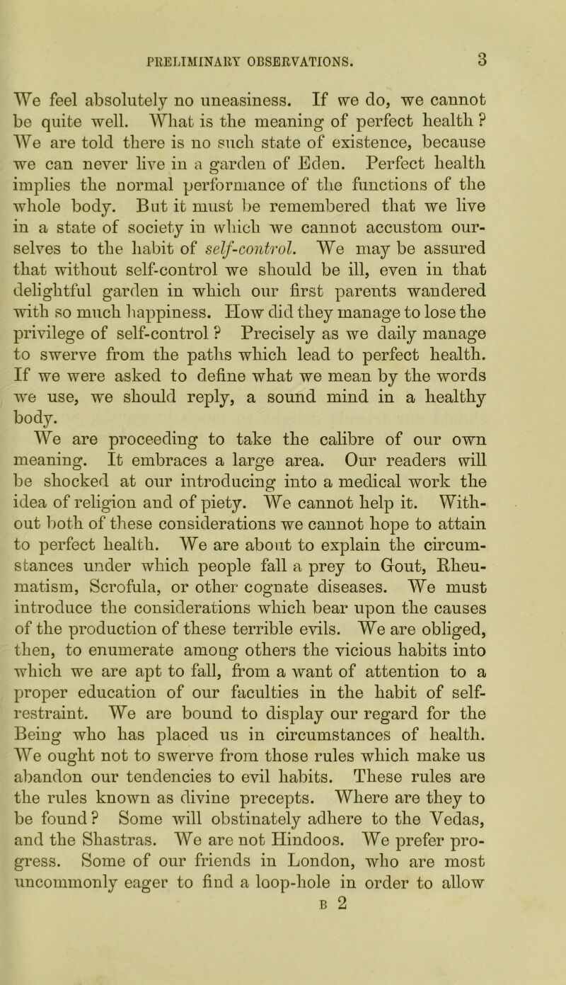 We feel absolutely no uneasiness. If we do, we cannot be quite well. Wliat is the meaning of perfect health ? We are told there is no such state of existence, because we can never live in a garden of Eden. Perfect health implies the normal performance of the functions of the whole body. But it must be remembered that we live in a state of society in which we cannot accustom our- selves to the habit of self-control. We may be assured that without self-control we should be ill, even in that delightful garden in which our first parents wandered with so much happiness. How did they manage to lose the privilege of self-control ? Precisely as we daily manage to swerve from the paths which lead to perfect health. If we were asked to define what we mean by the words we use, we should reply, a sound mind in a healthy body. We are proceeding to take the calibre of our own meaning. It embraces a large area. Our readers will be shocked at our introducing into a medical work the idea of religion and of piety. We cannot help it. With- out both of these considerations we cannot hope to attain to perfect health. We are about to explain the circum- stances under which people fall a prey to Gout, Rheu- matism, Scrofula, or other cognate diseases. We must introduce the considerations which bear upon the causes of the production of these terrible evils. We are obliged, then, to enumerate among others the vicious habits into which we are apt to fall, from a want of attention to a proper education of our faculties in the habit of self- restraint. We are bound to display our regard for the Being who has placed us in circumstances of health. We ought not to swerve from those rules which make us abandon our tendencies to evil habits. These rules are the rules known as divine precepts. Where are they to be found? Some will obstinately adhere to the Vedas, and the Shastras. We are not Hindoos. We prefer pro- gress. Some of our friends in London, who are most uncommonly eager to find a loop-hole in order to allow b 2