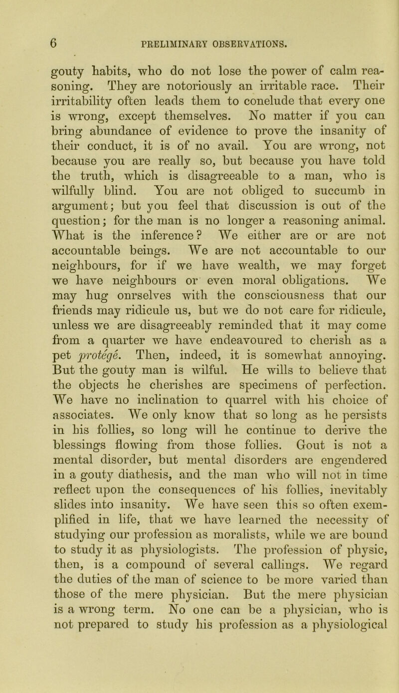 gouty habits, who do not lose the power of calm rea- soning. They are notoriously an irritable race. Their irritability often leads them to conelude that every one is wrong, except themselves. No matter if you can bring abundance of evidence to prove the insanity of their conduct, it is of no avail. You are wrong, not because you are really so, but because you have told the truth, which is disagreeable to a man, who is wilfully blind. You are not obliged to succumb in argument; but you feel that discussion is out of the question; for the man is no longer a reasoning animal. What is the inference? We either are or are not accountable beings. We are not accountable to our neighbours, for if we have wealth, we may forget we have neighbours or even moral obligations. We may hug ourselves with the consciousness that our friends may ridicule us, but we do not care for ridicule, unless we are disagreeably reminded that it may come from a quarter we have endeavoured to cherish as a pet protege. Then, indeed, it is somewhat annoying. But the gouty man is wilful. He wills to believe that the objects he cherishes are specimens of perfection. We have no inclination to quarrel with his choice of associates. We only know that so long as he persists in his follies, so long will he continue to derive the blessings flowing from those follies. Gout is not a mental disorder, but mental disorders are engendered in a gouty diathesis, and the man who will not in time reflect upon the consequences of his follies, inevitably slides into insanity. We have seen this so often exem- plified in life, that we have learned the necessit}^ of studying our profession as moralists, while we are bound to study it as physiologists. The profession of physic, then, is a compound of several callings. We regard the duties of the man of science to be more varied than those of the mere physician. But the mere physician is a wrong term. No one can be a physician, who is not prepared to study his profession as a physiological