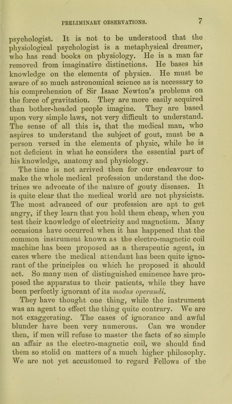 psychologist. It is not to be understood that the physiological psychologist is a metaphysical dreamer, who has read books on physiology. He is a man far removed from imaginative distinctions. He bases his knowledge on the elements of physics. He must be aware of so much astronomical science as is necessary to his comprehension of Sir Isaac Newton’s problems on the force of gravitation. They are more easily acquired than bother-headed people imagine. They are based upon very simple laws, not very difficult to understand. The sense of all this is, that the medical man, who aspires to understand the subject of gout, must be a person versed in the elements of physic, while he is not deficient in what he considers the essential part of his knowledge, anatomy and physiology. The time is not arrived then for our endeavour to make the whole medical profession understand the doc- trines we advocate of the nature of gouty diseases. It is quite clear that the medical world are not physicists. The most advanced of our profession are apt to get angry, if they learn that you hold them cheap, when you test their knowledge of electricity and magnetism. Many occasions have occurred when it has happened that the common instrument known as the electro-magnetic coil machine has been proposed as a therapeutic agent, in cases where the medical attendant has been quite igno- rant of the principles on which he proposed it should act. So many men of distinguished eminence have pro- posed the apparatus to their patients, while they have been perfectly ignorant of its modus operandi. They have thought one thing, while the instrument was an agent to effect the thing quite contrary. We are not exaggerating. The cases of ignorance and awful blunder have been very numerous. Can we wonder then, if men will refuse to master the facts of so simple an affair as the electro-magnetic coil, we should find them so stolid on matters of a much higher philosophy. We are not yet accustomed to regard Fellows of the