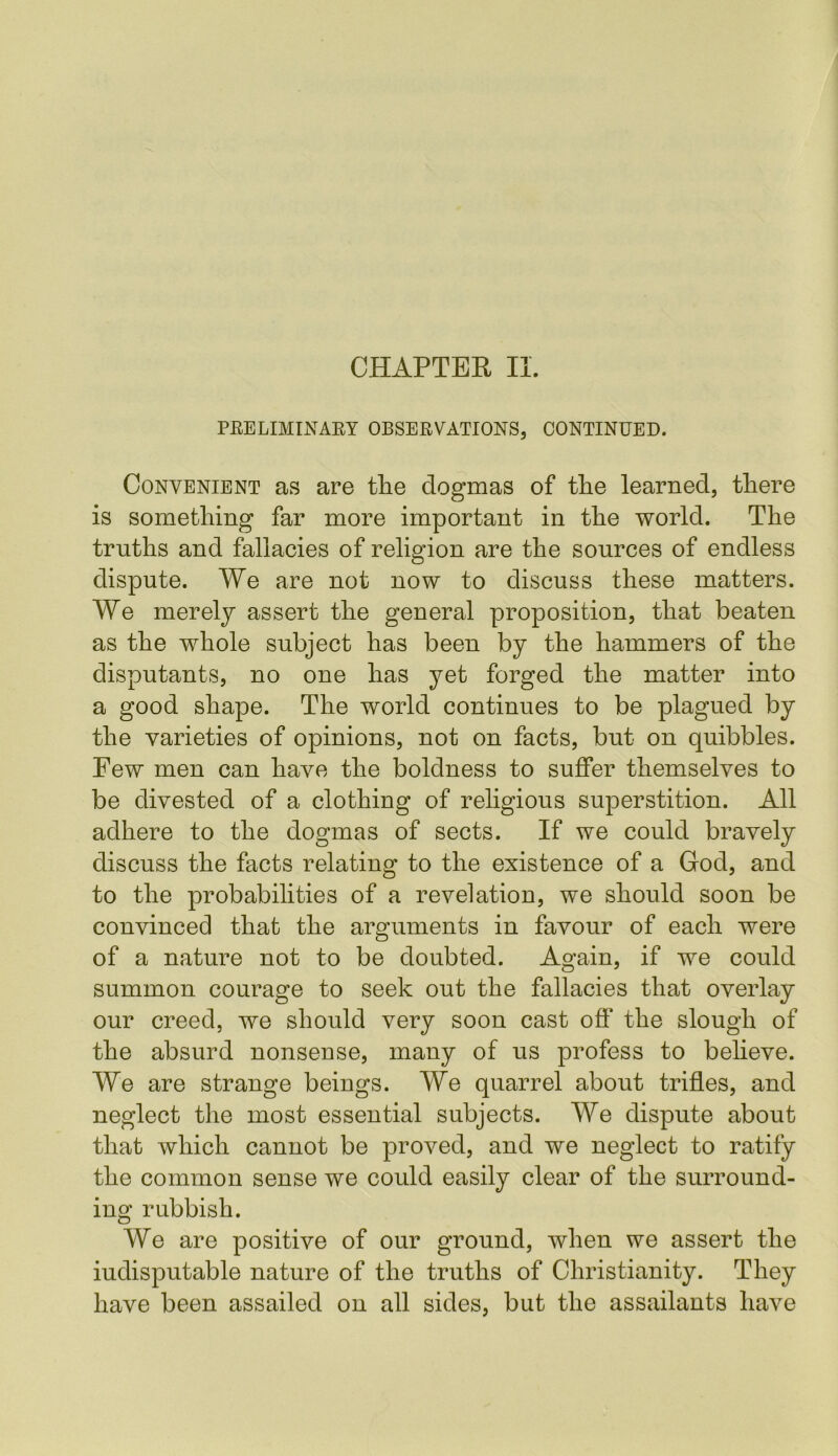 CHAPTER II. PRELIMINARY OBSERVATIONS, CONTINUED. Convenient as are the dogmas of the learned, there is something far more important in the world. The truths and fallacies of religion are the sources of endless dispute. We are not now to discuss these matters. We merely assert the general proposition, that beaten as the whole subject has been by the hammers of the disputants, no one has yet forged the matter into a good shape. The world continues to be plagued by the varieties of opinions, not on facts, but on quibbles. Few men can have the boldness to suffer themselves to be divested of a clothing of religious superstition. All adhere to the dogmas of sects. If we could bravely discuss the facts relating to the existence of a God, and to the probabilities of a revelation, we should soon be convinced that the arguments in favour of each were of a nature not to be doubted. Again, if we could summon courage to seek out the fallacies that overlay our creed, we should very soon cast off the slough of the absurd nonsense, many of us profess to believe. We are strange beings. We quarrel about trifles, and neglect the most essential subjects. We dispute about that which cannot be proved, and we neglect to ratify the common sense we could easily clear of the surround- ing rubbish. We are positive of our ground, when we assert the indisputable nature of the truths of Christianity. They have been assailed on all sides, but the assailants have