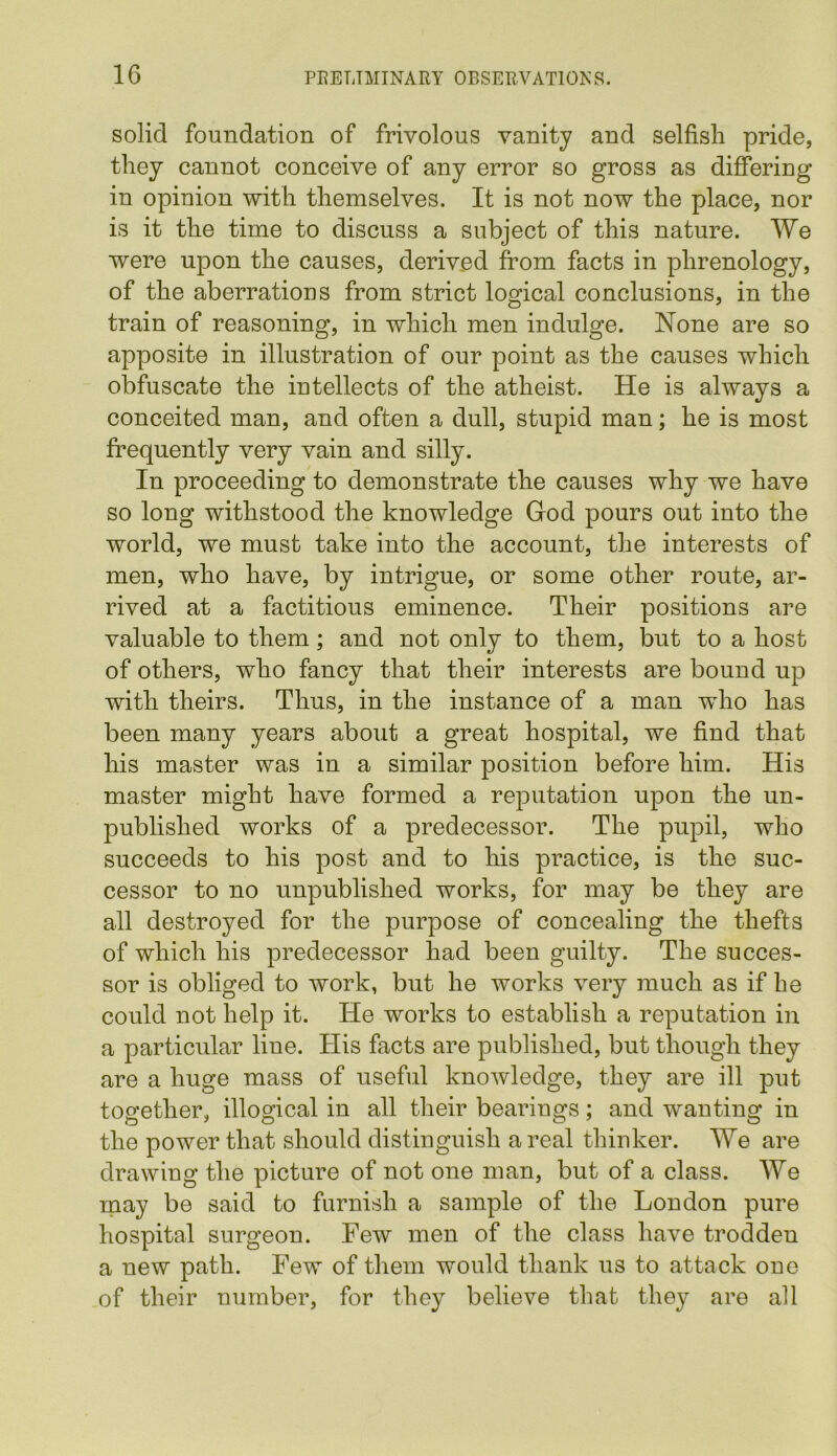 solid foundation of frivolous vanity and selfish pride, they cannot conceive of any error so gross as differing in opinion with themselves. It is not now the place, nor is it the time to discuss a subject of this nature. We were upon the causes, derived from facts in phrenology, of the aberrations from strict logical conclusions, in the train of reasoning, in which men indulge. None are so apposite in illustration of our point as the causes which obfuscate the intellects of the atheist. He is always a conceited man, and often a dull, stupid man; he is most frequently very vain and silly. In proceeding to demonstrate the causes why we have so long withstood the knowledge God pours out into the world, we must take into the account, the interests of men, who have, by intrigue, or some other route, ar- rived at a factitious eminence. Their positions are valuable to them; and not only to them, but to a host of others, who fancy that their interests are bound up with theirs. Thus, in the instance of a man who has been many years about a great hospital, we find that his master was in a similar position before him. His master might have formed a reputation upon the un- published works of a predecessor. The pupil, who succeeds to his post and to his practice, is the suc- cessor to no unpublished works, for may be they are all destroyed for the purpose of concealing the thefts of which his predecessor had been guilty. The succes- sor is obliged to work, but he works very much as if he could not help it. He works to establish a reputation in a particular line. His facts are published, but though they are a huge mass of useful knowledge, they are ill put together, illogical in all their bearings; and wanting in the power that should distinguish areal thinker. We are drawing the picture of not one man, but of a class. We may be said to furnish a sample of the London pure hospital surgeon. Few men of the class have trodden a new path. Few of them would thank us to attack one of their number, for they believe that they are all