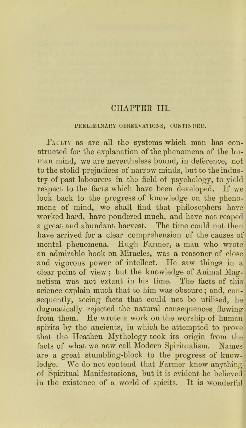 PRELIMINARY OBSERVATIONS, CONTINUED. Faulty as are all the systems which man has con- structed for the explanation of the phenomena of the hu- man mind, we are nevertheless bound, in deference, not to the stolid prejudices of narrow minds, but to the indus- try of past labourers in the field of psychology, to yield respect to the facts which have been developed. If we look back to the progress of knowledge on the pheno- mena of mind, we shall find that philosophers have worked hard, have pondered much, and have not reaped a great and abundant harvest. The time could not then have arrived for a clear comprehension of the causes of mental phenomena. Hugh Farmer, a man who wrote an admirable book on Miracles, was a reasoner of close and vigorous power of intellect. He saw things in a clear point of view ; but the knowledge of Animal Mag- netism was not extant in his time. The facts of this science explain much that to him was obscure; and, con- sequently, seeing facts that could not be utilised, he dogmatically rejected the natural consequences flowing from them. He wrote a work on the worship of human spirits by the ancients, in which he attempted to prove that the Heathen Mythology took its origin from the facts of what we now call Modern Spiritualism. Names are a great stumbling-block to the progress of know- ledge. We do not contend that Farmer knew anything of Spiritual Manifestations, but it is evident he believed in the existence of a world of spirits. It is wonderful