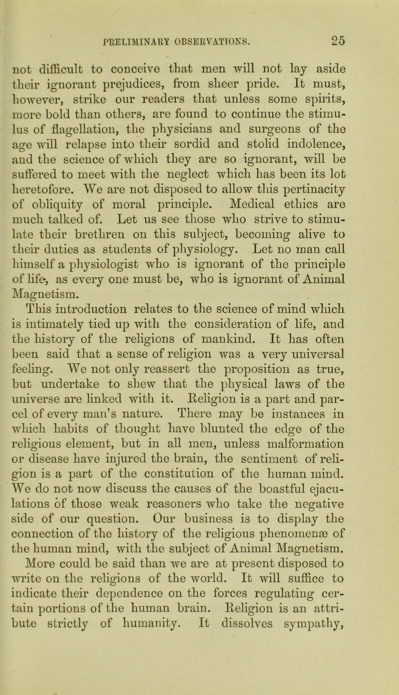 not difficult to conceive that men will not lay aside their ignorant prejudices, from sheer pride. It must, however, strike our readers that unless some spirits, more bold than others, are found to continue the stimu- lus of flagellation, the physicians and surgeons of the age will relapse into their sordid and stolid indolence, and the science of which they are so ignorant, will be suffered to meet with the neglect which has been its lot heretofore. We are not disposed to allow this pertinacity of obliquity of moral principle. Medical ethics are much talked of. Let us see those who strive to stimu- late their brethren on this subject, becoming alive to their duties as students of physiology. Let no man call himself a physiologist who is ignorant of the principle of life-, as every one must be, who is ignorant of Animal Magnetism. This introduction relates to the science of mind which is intimately tied up with the consideration of life, and the history of the religions of mankind. It has often been said that a sense of religion was a very universal feeling. We not only reassert the proposition as true, but undertake to shew that the physical laws of the universe are linked with it. Religion is a part and par- cel of every man’s nature. There may be instances in which habits of thought have blunted the edge of the religious element, but in all men, unless malformation or disease have injured the brain, the sentiment of reli- gion is a part of the constitution of the human mind. We do not now discuss the causes of the boastful ejacu- lations of those weak reasoners who take the negative side of our question. Our business is to display the connection of the history of the religious phenomena of the human mind, with the subject of Animal Magnetism. More could be said than we are at present disposed to write on the religions of the world. It will suffice to indicate their dependence on the forces regulating cer- tain portions of the human brain. Religion is an attri- bute strictly of humanity. It dissolves sympathy,