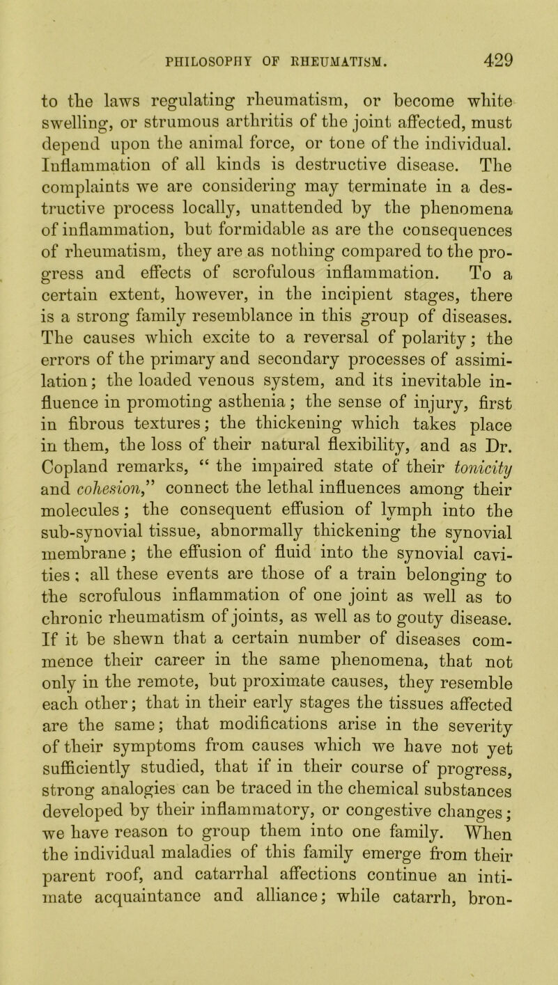 to tlie laws regulating rheumatism, or become white swelling, or strumous arthritis of the joint affected, must depend upon the animal force, or tone of the individual. Inflammation of all kinds is destructive disease. The complaints we are considering may terminate in a des- tructive process locally, unattended by the phenomena of inflammation, but formidable as are the consequences of rheumatism, they are as nothing compared to the pro- gress and effects of scrofulous inflammation. To a certain extent, however, in the incipient stages, there is a strong family resemblance in this group of diseases. The causes which excite to a reversal of polarity; the errors of the primary and secondary processes of assimi- lation ; the loaded venous system, and its inevitable in- fluence in promoting asthenia; the sense of injury, first in fibrous textures; the thickening which takes place in them, the loss of their natural flexibility, and as Dr. Copland remarks, “ the impaired state of their tonicity and cohesion,” connect the lethal influences among their molecules ; the consequent effusion of lymph into the sub-synovial tissue, abnormally thickening the synovial membrane; the effusion of fluid into the synovial cavi- ties ; all these events are those of a train belonging to the scrofulous inflammation of one joint as well as to chronic rheumatism of joints, as well as to gouty disease. If it be shewn that a certain number of diseases com- mence their career in the same phenomena, that not only in the remote, but proximate causes, they resemble each other; that in their early stages the tissues affected are the same; that modifications arise in the severity of their symptoms from causes which we have not yet sufficiently studied, that if in their course of progress, strong analogies can be traced in the chemical substances developed by their inflammatory, or congestive changes; we have reason to group them into one family. When the individual maladies of this family emerge from their parent roof, and catarrhal affections continue an inti- mate acquaintance and alliance; while catarrh, bron-